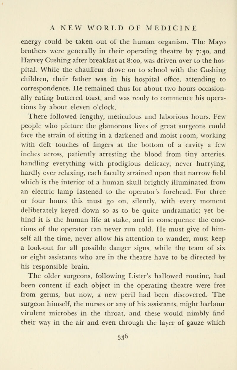 energy could be taken out of the human organism. The Mayo brothers were generally in their operating theatre by 7:30, and Harvey Gushing after breakfast at 8:00, was driven over to the hos- pital. While the chauffeur drove on to school with the Gushing children, their father was in his hospital office, attending to correspondence. He remained thus for about two hours occasion- ally eating buttered toast, and was ready to commence his opera- tions by about eleven o'clock. There followed lengthy, meticulous and laborious hours. Few people who picture the glamorous lives of great surgeons could face the strain of sitting in a darkened and moist room, working with deft touches of fingers at the bottom of a cavity a few inches across, patiently arresting the blood from tiny arteries, handling everything with prodigious delicacy, never hurrying, hardly ever relaxing, each faculty strained upon that narrow field which is the interior of a human skull brightly illuminated from an electric lamp fastened to the operator's forehead. For three or four hours this must go on, silently, with every moment deliberately keyed down so as to be quite undramatic; yet be- hind it is the human life at stake, and in consequence the emo- tions of the operator can never run cold. He must give of him- self all the time, never allow his attention to wander, must keep a look-out for all possible danger signs, while the team of six or eight assistants who are in the theatre have to be directed by his responsible brain. The older surgeons, following Lister's hallowed routine, had been content if each object in the operating theatre were free from germs, but now, a new peril had been discovered. The surgeon himself, the nurses or any of his assistants, might harbour virulent microbes in the throat, and these would nimbly find their way in the air and even through the layer of gauze which