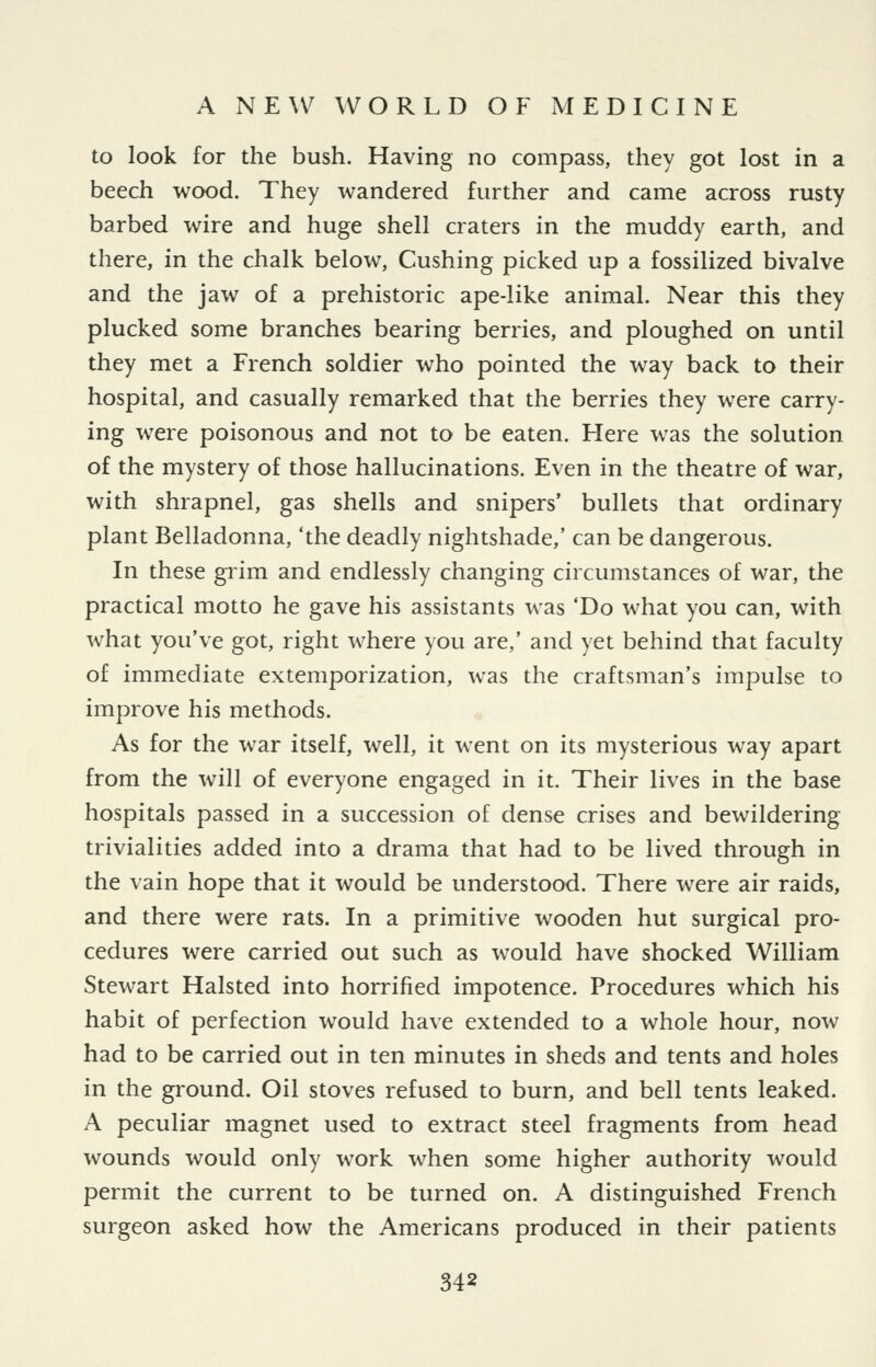 to look for the bush. Having no compass, they got lost in a beech wood. They wandered further and came across rusty barbed wire and huge shell craters in the muddy earth, and there, in the chalk below. Gushing picked up a fossilized bivalve and the jaw of a prehistoric ape-like animal. Near this they plucked some branches bearing berries, and ploughed on until they met a French soldier who pointed the way back to their hospital, and casually remarked that the berries they were carry- ing were poisonous and not to be eaten. Here was the solution of the mystery of those hallucinations. Even in the theatre of war, with shrapnel, gas shells and snipers' bullets that ordinary plant Belladonna, 'the deadly nightshade,' can be dangerous. In these grim, and endlessly changing circumstances of war, the practical motto he gave his assistants was 'Do what you can, with what you've got, right where you are,' and yet behind that faculty of immediate extemporization, was the craftsman's impulse to improve his methods. As for the war itself, well, it went on its mysterious way apart from the will of everyone engaged in it. Their lives in the base hospitals passed in a succession of dense crises and bewildering trivialities added into a drama that had to be lived through in the vain hope that it would be understood. There were air raids, and there were rats. In a primitive wooden hut surgical pro- cedures were carried out such as would have shocked William Stewart Halsted into horrified impotence. Procedures which his habit of perfection would have extended to a whole hour, now had to be carried out in ten minutes in sheds and tents and holes in the ground. Oil stoves refused to burn, and bell tents leaked. A peculiar magnet used to extract steel fragments from head wounds would only work when some higher authority would permit the current to be turned on. A distinguished French surgeon asked how the Americans produced in their patients