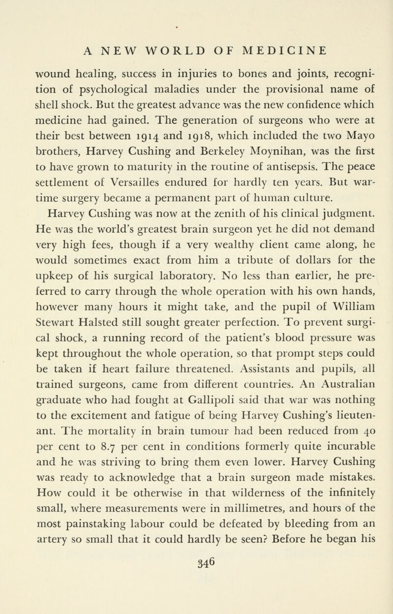 wound healing, success in injuries to bones and joints, recogni- tion of psychological maladies under the provisional name of shell shock. But the greatest advance was the new confidence which medicine had gained. The generation of surgeons who were at their best between 1914 and 1918, which included the two Mayo brothers, Harvey Gushing and Berkeley Moynihan, was the first to have giown to maturity in the routine of antisepsis. The peace settlement of Versailles endured for hardly ten years. But war- time surgery became a permanent part of human culture. Harvey Gushing was now at the zenith of his clinical judgment. He was the world's greatest brain surgeon yet he did not demand very high fees, though if a very wealthy client came along, he would sometimes exact from him a tribute of dollars for the upkeep of his surgical laboratory. No less than earlier, he pre- ferred to carry through the whole operation with his own hands, however many hours it might take, and the pupil of William Stewart Halsted still sought greater perfection. To prevent surgi- cal shock, a running record of the patient's blood pressure was kept throughout the whole operation, so that prompt steps could be taken if heart failure threatened. Assistants and pupils, all trained surgeons, came from different countries. An Australian gi^aduate who had fought at Gallipoli said that war was nothing to the excitement and fatigue of being Harvey Gushing's lieuten- ant. The mortality in brain tumour had been reduced from 40 per cent to 8.7 per cent in conditions formerly quite incurable and he was striving to bring them even lower. Harvey Gushing was ready to acknowledge that a brain surgeon made mistakes. How could it be otherwise in that wilderness of the infinitely small, where measurements were in millimetres, and hours of the most painstaking labour could be defeated by bleeding from an artery so small that it could hardly be seen? Before he began his