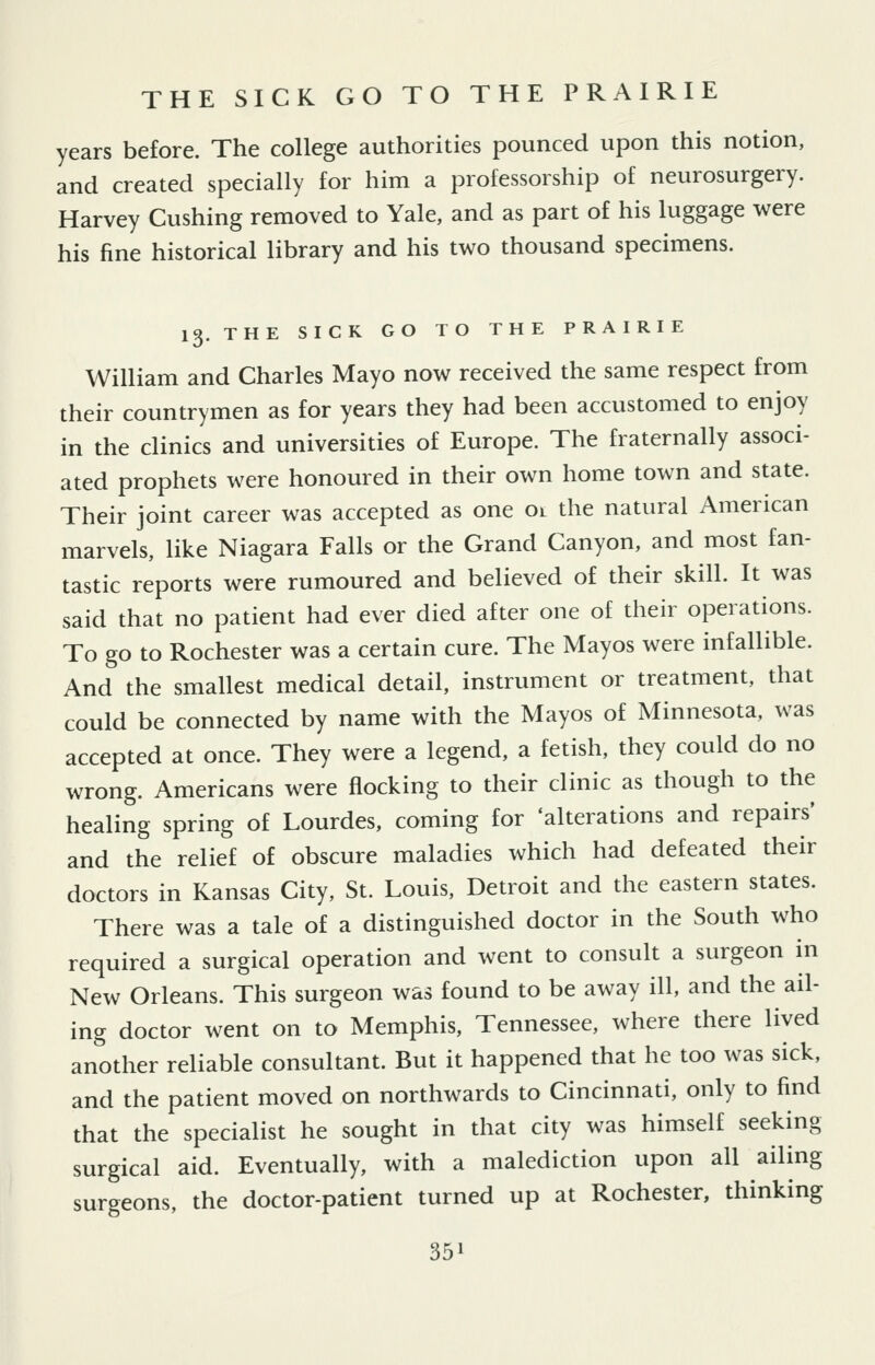 years before. The college authorities pounced upon this notion, and created specially for him a professorship of neurosurgery. Harvey Gushing removed to Yale, and as part of his luggage were his fine historical library and his two thousand specimens. 13. THE SICK GO TO THE PRAIRIE William and Gharles Mayo now received the same respect from their countrymen as for years they had been accustomed to enjoy in the clinics and universities of Europe. The fraternally associ- ated prophets were honoured in their own home town and state. Their joint career was accepted as one 01 the natural American marvels, like Niagara Falls or the Grand Canyon, and most fan- tastic reports were rumoured and believed of their skill. It was said that no patient had ever died after one of their operations. To go to Rochester was a certain cure. The Mayos were infallible. And the smallest medical detail, instrument or treatment, that could be connected by name with the Mayos of Minnesota, was accepted at once. They were a legend, a fetish, they could do no wrong. Americans were flocking to their clinic as though to the healing spring of Lourdes, coming for 'alterations and repairs' and the relief of obscure maladies which had defeated their doctors in Kansas City, St. Louis, Detroit and the eastern states. There was a tale of a distinguished doctor in the South who required a surgical operation and went to consult a surgeon in New Orleans. This surgeon was found to be away ill, and the ail- ing doctor went on to Memphis, Tennessee, where there lived another reliable consultant. But it happened that he too was sick, and the patient moved on northwards to Cincinnati, only to find that the specialist he sought in that city was himself seeking surgical aid. Eventually, with a malediction upon all ailing surgeons, the doctor-patient turned up at Rochester, thinking