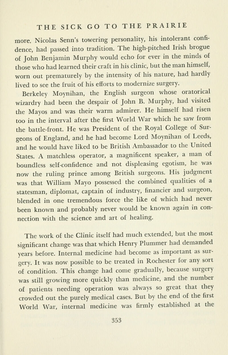 more. Nicolas Senn's towering personality, his intolerant confi- dence, had passed into tradition. The high-pitched Irish brogue of John Benjamin Murphy would echo for ever in the minds of those who had learned their craft in his clinic, but the man himself, worn out prematurely by the intensity of his nature, had hardly lived to see the fruit of his efforts to modernize surgery. Berkeley Moynihan, the English surgeon whose oratorical wizardry had been the despair of John B. Murphy, had visited the Mayos and was their warm admirer. He himself had risen too in the interval after the first World War which he saw from the battle-front. He was President of the Royal College of Sur- geons of England, and he had become Lord Moynihan of Leeds, and he would have liked to be British Ambassador to the United States. A matchless operator, a magnificent speaker, a man of boundless self-confidence and not displeasing egotism, he was now the ruling prince among British surgeons. His judgment was that William Mayo possessed the combined qualities of a statesman, diplomat, captain of industry, financier and surgeon, blended in one tremendous force the like of which had never been known and probably never would be known again in con- nection with the science and art of healing. The work of the Clinic itself had much extended, but the most significant change was that which Henry Plummer had demanded years before. Internal medicine had become as important as sur- gery. It was now possible to be treated in Rochester for any sort of condition. This change had come gradually, because surgery was still glowing more quickly than medicine, and the number of patients needing operation was always so great that they crowded out the purely medical cases. But by the end of the first World War, internal medicine was firmly established at the