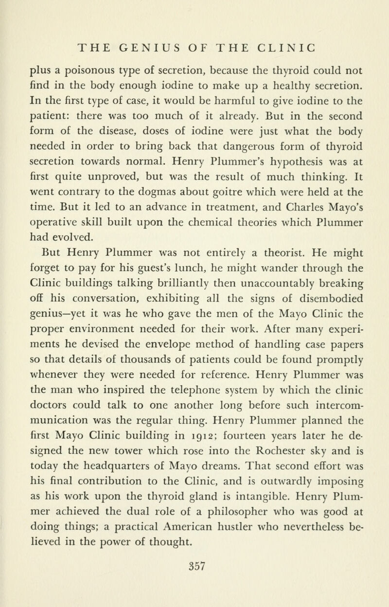 plus a poisonous type of secretion, because the thyroid could not find in the body enough iodine to make up a healthy secretion. In the first type of case, it would be harmful to give iodine to the patient: there was too much of it already. But in the second form of the disease, doses of iodine were just what the body needed in order to bring back that dangerous form of thyroid secretion towards normal. Henry Plummer's hypothesis was at first quite unproved, but was the result of much thinking. It went contrary to the dogmas about goitre which were held at the time. But it led to an advance in treatment, and Charles Mayo's operative skill built upon the chemical theories which Plummer had evolved. But Henry Plummer was not entirely a theorist. He might forget to pay for his guest's lunch, he might wander through the Clinic buildings talking brilliantly then unaccountably breaking off his conversation, exhibiting all the signs of disembodied genius—yet it was he who gave the men of the Mayo Clinic the proper environment needed for their work. After many experi- ments he devised the envelope method of handling case papers so that details of thousands of patients could be found promptly whenever they were needed for reference. Henry Plummer was the man who inspired the telephone system by which the clinic doctors could talk to one another long before such intercom- munication was the regular thing. Henry Plummer planned the first Mayo Clinic building in 1912; fourteen years later he de- signed the new tower which rose into the Rochester sky and is today the headquarters of Mayo dreams. That second effort was his final contribution to the Clinic, and is outwardly imposing as his work upon the thyroid gland is intangible. Henry Plum- mer achieved the dual role of a philosopher who was good at doing things; a practical American hustler who nevertheless be- lieved in the power of thought.