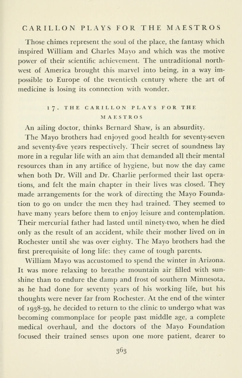 CARILLON PLAYS FOR THE MAESTRO S Those chimes represent the soul of the place, the fantasy which inspired William and Charles Mayo and which was the motive power of their scientific achievement. The untraditional north- west of America brought this marvel into being, in a way im- possible to Europe of the twentieth century where the art of medicine is losing its connection with wonder. 17. THE CARILLON PLAYS FOR THE MAESTROS An ailing doctor, thinks Bernard Shaw, is an absurdity. The Mayo brothers had enjoyed good health for seventy-seven and seventy-five years respectively. Their secret of soundness lay more in a regular life with an aim that demanded all their mental resources than in any artifice of hygiene, but now the day came when both Dr. Will and Dr. Charlie performed their last opera- tions, and felt the main chapter in their lives was closed. They made arrangements for the work of directing the Mayo Founda- tion to go on under the men they had trained. They seemed to have many years before them to enjoy leisure and contemplation. Their mercurial father had lasted until ninety-two, when he died only as the result of an accident, while their mother lived on in Rochester until she was over eighty. The Mayo brothers had the first prerequisite of long life: they came of tough parents. William Mayo was accustomed to spend the winter in Arizona. It was more relaxing to breathe mountain air filled with sun- shine than to endure the damp and frost of southern Minnesota, as he had done for seventy years of his working life, but his thoughts were never far from Rochester. At the end of the winter of 1938-39, he decided to return to the clinic to undergo what was becoming commonplace for people past middle age, a complete medical overhaul, and the doctors of the Mayo Foundation focused their trained senses upon one more patient, dearer to