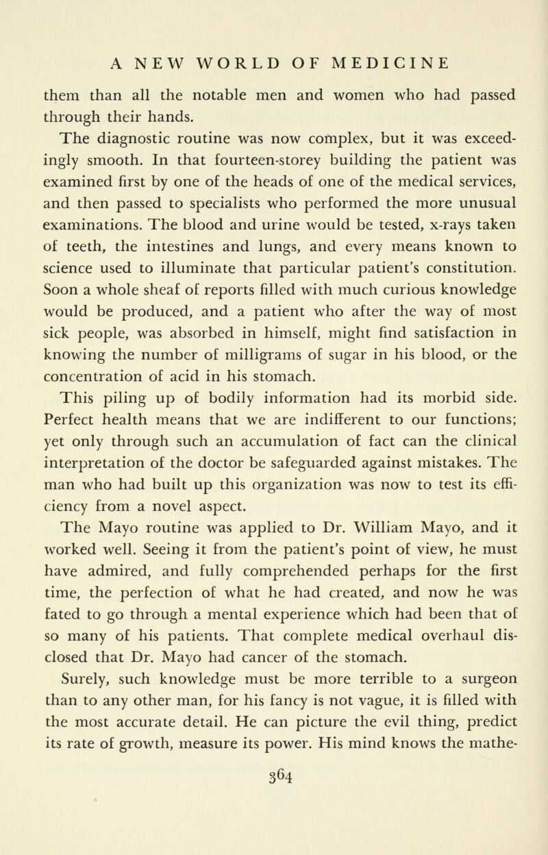 them than all the notable men and women who had passed through their hands. The diagnostic routine was now complex, but it was exceed- ingly smooth. In that four teen-storey building the patient was examined first by one of the heads of one of the medical services, and then passed to specialists who performed the more unusual examinations. The blood and urine would be tested, x-rays taken of teeth, the intestines and lungs, and every means known to science used to illuminate that particular patient's constitution. Soon a whole sheaf of reports filled with much curious knowledge would be produced, and a patient who after the way of most sick people, was absorbed in himself, might find satisfaction in knowing the number of milligrams of sugar in his blood, or the concentration of acid in his stomach. This piling up of bodily information had its morbid side. Perfect health means that we are indifferent to our functions; yet only through such an accumulation of fact can the clinical interpretation of the doctor be safeguarded against mistakes. The man who had built up this organization was now to test its effi- ciency from a novel aspect. The Mayo routine was applied to Dr. William Mayo, and it worked well. Seeing it from the patient's point of view, he must have admired, and fully comprehended perhaps for the first time, the perfection of what he had created, and now he was fated to go through a mental experience which had been that of so many of his patients. That complete medical overhaul dis- closed that Dr. Mayo had cancer of the stomach. Surely, such knowledge must be more terrible to a surgeon than to any other man, for his fancy is not vague, it is filled with the most accurate detail. He can picture the evil thing, predict its rate of growth, measure its power. His mind knows the mathe-