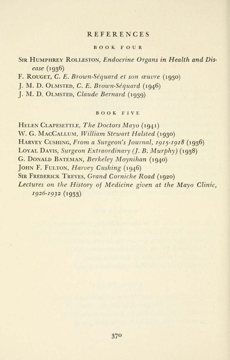 BOOK FOUR Sir Humphrey Rolleston, Endocrine Organs in Health and Dis- ease (1936) F. RouGET, C. E. Brown-Seqiiard et son ceuvre (1930) J. M. D. Olmsted, C. E. Brown-Sequard (1946) J. M. D. Olmsted, Claude Bernard (1939) book five Helen Clapesettle, The Doctors Mayo (1941) W. G. MacCallum, William Stezuart Halsted (1930) Harvey Gushing, From a Surgeon's Journal, ipiyipiS (1936) Loyal Davis, Surgeon Extraordinary (J. B. Murphy) (1938) G. Donald Bateman, Berkeley Moynihan (1940) John F. Fulton, Harvey Gushing (1946) Sir Frederick Treves, Grand Corniche Road (1920) Lectures on the History of Medicine given at the Mayo Clinic, ip26-ip32 (1933)