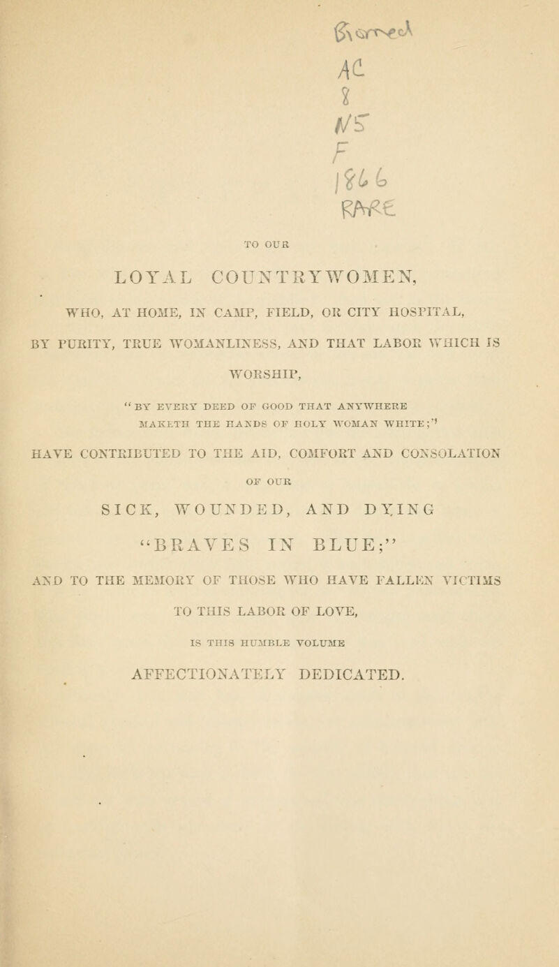 At X F TO OUR LOYAL COUNTRYWOMEN, WHO, AT HOME, IX CAMP, FIELD, OH CITY HOSPITAL, BY PURITY, TRUE WOMANLINESS, AND THAT LABOR WHICH IS WORSHIP,  BY EVERY DEED OP GOOD THAT ANYWHERE MAKl-TH THE HANDS OF HOLY AVOMAN WHITE;'' HAVE CONTRIBUTED TO THE AID, COMFORT AND CONSOLATION OF OUR SICK, WOUNDED, AND D^ING BRAVES IN BLUE; AND TO THE MEMORY OF THOSE WHO HAVE FALLEN VICTIMS TO THIS LABOR OF LOVE, IS THIS HUMBLE VOLUME AFFECTIONATELY DEDICATED.