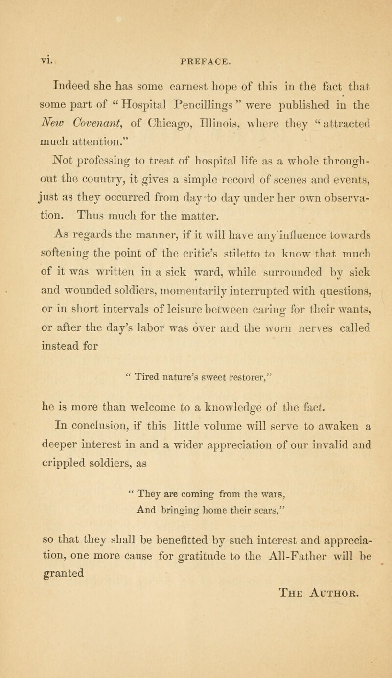 VI. PREFACE. Indeed she has some earnest hope of this in the fact that some part of  Hospital Pencillings  were published in the Neio Covenant^ of Chicago, Illinois, where they  attracted much attention. Not professing to treat of hospital life as a whole through- out the country, it gives a simple record of scenes and events, just as they occurred from day to day under her own observa- tion. Thus much for the matter. As regards the manner, if it will have any'influence towards softening the point of the critic's stiletto to know that much of it was written in a sick ward, while surrounded by sick and wounded soldiers, momentarily interrupted with questions, or in short intervals of leisure between caring for their wants, or after the day's labor was over and the worn nerves called instead for  Tired nature's sweet restorer, he is more than welcome to a knowledge of the fact. In conclusion, if this little volume will serve to awaken a deeper interest in and a wider appreciation of our invalid and crippled soldiers, as  They are coining from the wars. And bringing home their scars, so that they shall be benefitted by such interest and apprecia- tion, one more cause for gratitude to the All-Father will be granted The Author.