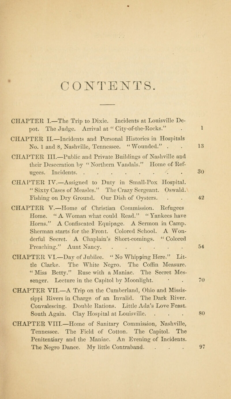 C(3NTENTS. CHAPTER I.—The Trip to Dixie. Incidents at Louisville De- pot. The Judge. Arrival at  City-of-the-Rocks. . 1 CHAPTER II.—Incidents and Personal Histories in Hospitals No. 1 and 8, Nashville, Tennessee. Wounded. . . 13 CHAPTER III.—Public and Private Buildings of Nashville and their Desecration by  Northern Vandals. Home of Ref- ugees. Incidents 30 CHAl'TER IV.—Assigned to Duty in Small-Pox Hospital.  Sixty Cases of Measles. The Crazy Sergeant. Oswald. Fishing on Dry Ground. Our Dish of Oysters. . . 42 CHAPTER V.—Home of Christian Commission. Refugees Home. '* A Woman what could Read.  Yankees have Horns. A Confiscated Equipage. A Sermon in Camp. Sherman starts for the Front. Colored School. A Won- derful Secret. A Chaplain's Short-comings.  Colored Preaching. Aunt Nancy 54 CHAPTER VI.—Day of Jubilee.  No Whipping Here, Lit- tle Clarke. The White Negro. The Coffin Measure.  Miss Betty. Ruse with a Maniac. The Secret Mes- senger. Lecture in the Capitol by Moonlight. ' . 70 CHAPTER VII.—A Trip on the Cumberiand, Ohio and Missis- sippi Rivers in Charge of an Invalid. The Dark River. Convalescing. Double Rations. Little Ada's Love Feast. South Again. Clay Hospital at Louisville. ... 80 CHAPTER VIII.—Home of Sanitary Commission, Nashville, Tennessee. The Field of Cotton. The Capitol. The Penitentiary and the Maniac. An Evening of Incidents. The Negro Dance. My little Contraband. . . . 97