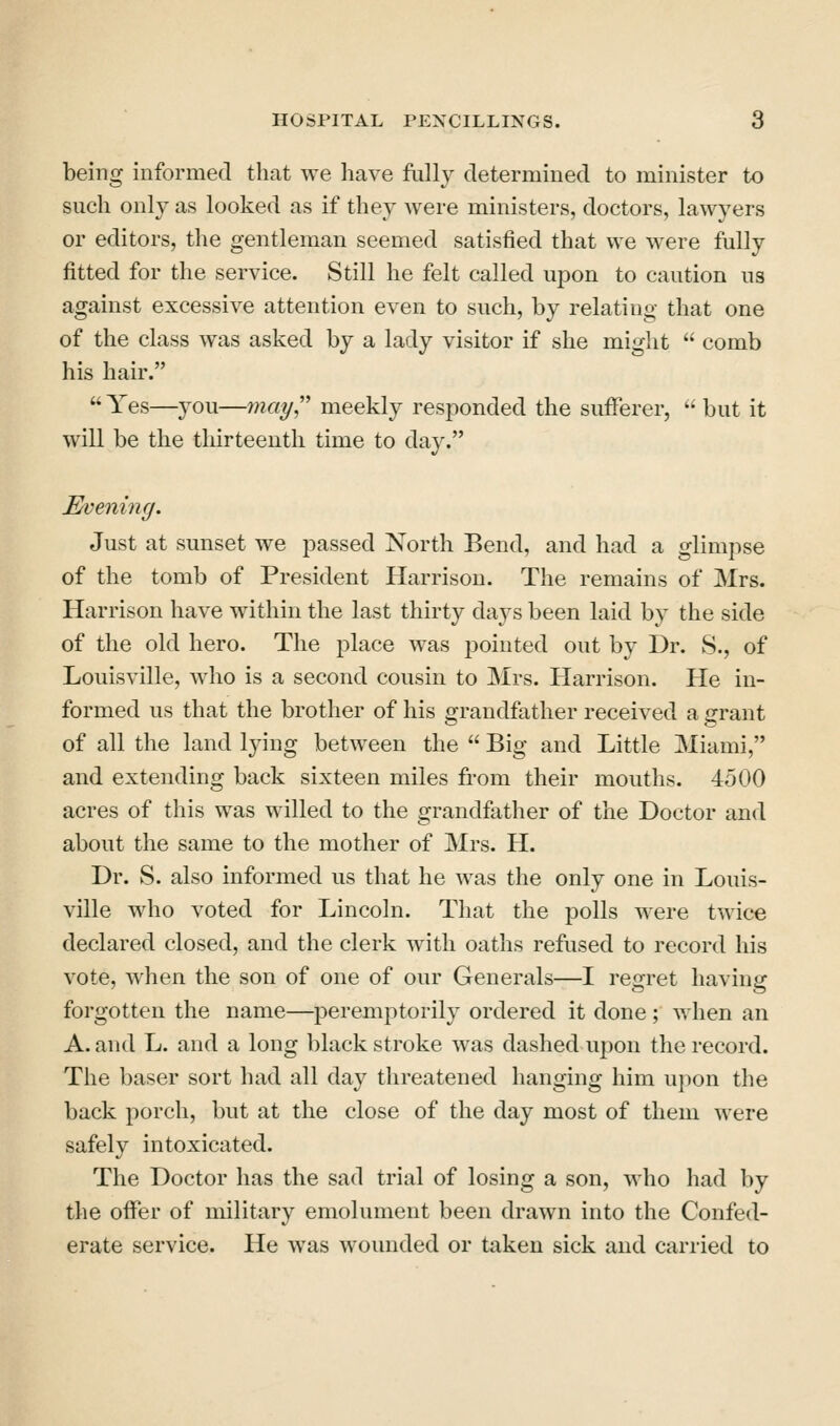 being informed that we have fully determined to minister to such only as looked as if they were ministers, doctors, lawyers or editors, the gentleman seemed satisfied that we were fully fitted for the service. Still he felt called upon to caution us against excessive attention even to such, by relating that one of the class was asked by a lady visitor if she might  comb his hair.  Yes—you—may,'' meekly responded the sufferer, '' but it will be the thirteenth time to day. Evening. Just at sunset we passed North Bend, and had a glimpse of the tomb of President Harrison. The remains of Mrs. Harrison have within the last thirty days been laid by the side of the old hero. The place was pointed out by Dr. S., of Louisville, who is a second cousin to Mrs. Harrison. He in- formed us that the brother of his grandfather received a grant of all the land lying between the  Big and Little Miami, and extending back sixteen miles from their mouths. 4500 acres of this was willed to the grandfather of the Doctor and about the same to the mother of Mrs. H. Dr. S. also informed us that he was the only one in Louis- ville who voted for Lincoln. That the polls were twice declared closed, and the clerk with oaths refused to record his vote, when the son of one of our Generals—I regret having forgotten the name—peremptorily ordered it done ; when an A. and L. and a long black stroke was dashed ujion the record. The baser sort had all day threatened hanging him ui)on the back porch, but at the close of the day most of them were safely intoxicated. The Doctor has the sad trial of losing a son, Avho had by the offer of military emolument been drawn into the Confed- erate service. He was wounded or taken sick and carried to