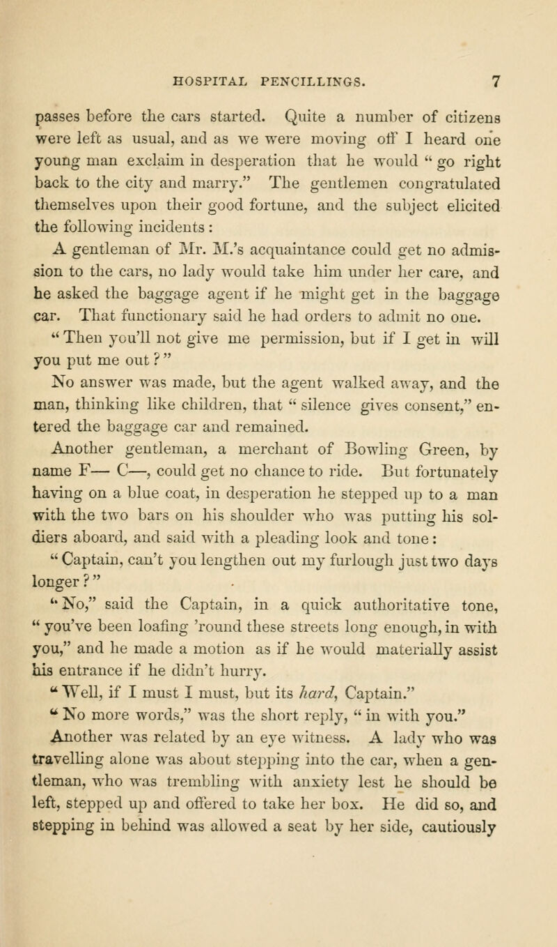 passes before the cars started. Quite a number of citizens were left as usual, and as we were moving off I heard one young man exclaim in desperation that he would  go right back to the city and marry. The gentlemen congratulated themselves upon their good fortune, and the subject elicited the following incidents: A gentleman of Mr. M.'s acquaintance could get no admis- sion to the cars, no lady would take him under her care, and he asked the baggage agent if he might get in the baggage car. That functionary said he had orders to admit no one. *' Then you'll not give me permission, but if I get in will you put me out ? No answer was made, but the agent walked away, and the man, thinking like children, that  silence gives consent, en- tered the baggage car and remained. Another gentleman, a merchant of Bowling Green, by name F— C—, could get no chance to ride. But fortunately having on a blue coat, in desperation he stepped up to a man with the two bars on his shoulder who was jDuttiug his sol- diers aboard, and said with a pleading look and tone:  Captain, can't you lengthen out my furlough just two days longer ?  '*No, said the Captain, in a quick authoritative tone,  you've been loafing 'round these streets long enough, in with you, and he made a motion as if he would materially assist his entrance if he didn't hurry.  Well, if I must I must, but its hai'd, Captain. ^ No more words, was the short reply,  in with you. Another was related by an eye witness. A lady who was travelling alone was about stej^ping into the car, when a gen- tleman, who was trembling with anxiety lest he should be left, stepped uj) and offered to take her box. He did so, and stepping in behind was allowed a seat by her side, cautiously