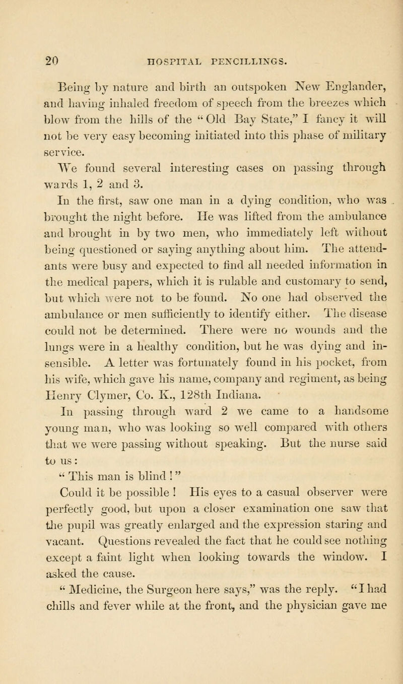 Being by nature and birth an outspoken New Englander, and ha^•ing inhaled freedom of speech from the breezes which blow from the hills of the  Old Bay State, I fancy it will not be very easy becoming initiated into this phase of military service. We found several interesting cases on passing through wards 1, 2 and 3. In the first, saw one man in a dying condition, who was brought the night before. He was lifted from the ambulance and brought in by two men, who immediately left without being questioned or saying anything about him. The attend- ants were busy and expected to find all needed information in the medical papers, which it is rulable and customary to send, but which were not to be found. No one had observed the ambulance or men sufliciently to identify either. The disease could not be determined. There were no wounds and the lungs were in a healthy condition, but he w^as dying and in- sensible. A letter was fortunately found in his pocket, from his wife, which gave his name, company and regiment, as being Henry Clymer, Co. K., 128th Indiana. In passing through ward 2 we came to a handsome young man, who was looking so well compared with others tliat we were passing without speaking. But the nurse said to us:  This man is blind ! Could it be possible ! His eyes to a casual observer were perfectly good, but ujdou a closer examination one saw that tlie pupil was greatly enlarged and the expression staring and vacant. Questions revealed the fact that he could see notliing except a faint light when looking towards the window. I asked the cause.  Medicine, the Surgeon here says, was the reply.  I had chills and fever while at the front, and the physician gave me