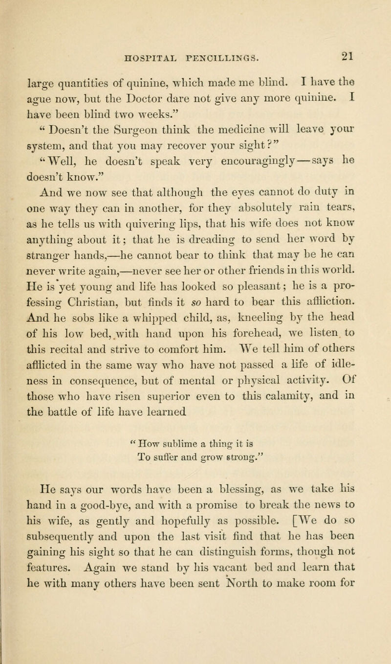 large quantities of quinine, which made me blind. I have the ague now, but the Doctor dare not give any more quinine. I have been blind two weeks.  Doesn't the Surgeon think the medicine will leave your system, and that you may recover your sight? ''Well, he doesn't speak very encouragingly—says he doesn't know. And we now see that although the eyes cannot do duty in one way they can in another, for they absolutely rain tears, as he tells us with quivering lips, that his wife does not know anything about it; that he is dreading to send her word by stranger hands,—he cannot bear to think that may be he can never write again,—never see her or other friends in this world. He is yet young and life has looked so pleasant; he is a pro- fessing Christian, but finds it so hard to bear this affliction. And he sobs like a whipped child, as, kneeling by the head of his low bed, with hand upon his forehead, we listen to this recital and strive to comfort him. We tell him of others afflicted in the same way who have not passed a life of idle- ness in consequence, but of mental or physical activity. Of those who have risen superior even to this calamity, and in the battle of life have learned  How sublime a thing it is To suft'er and grow strong. He says our words have been a blessing, as we take his hand in a good-bye, and with a promise to break the news to his wife, as gently and hopefully as possible. [We do so subsequently and upon the last visit find that he has been gaining his sight so that he can distinguish forms, though not features. Again we stand by his vacant bed and learn that he with many others have been sent North to make room for