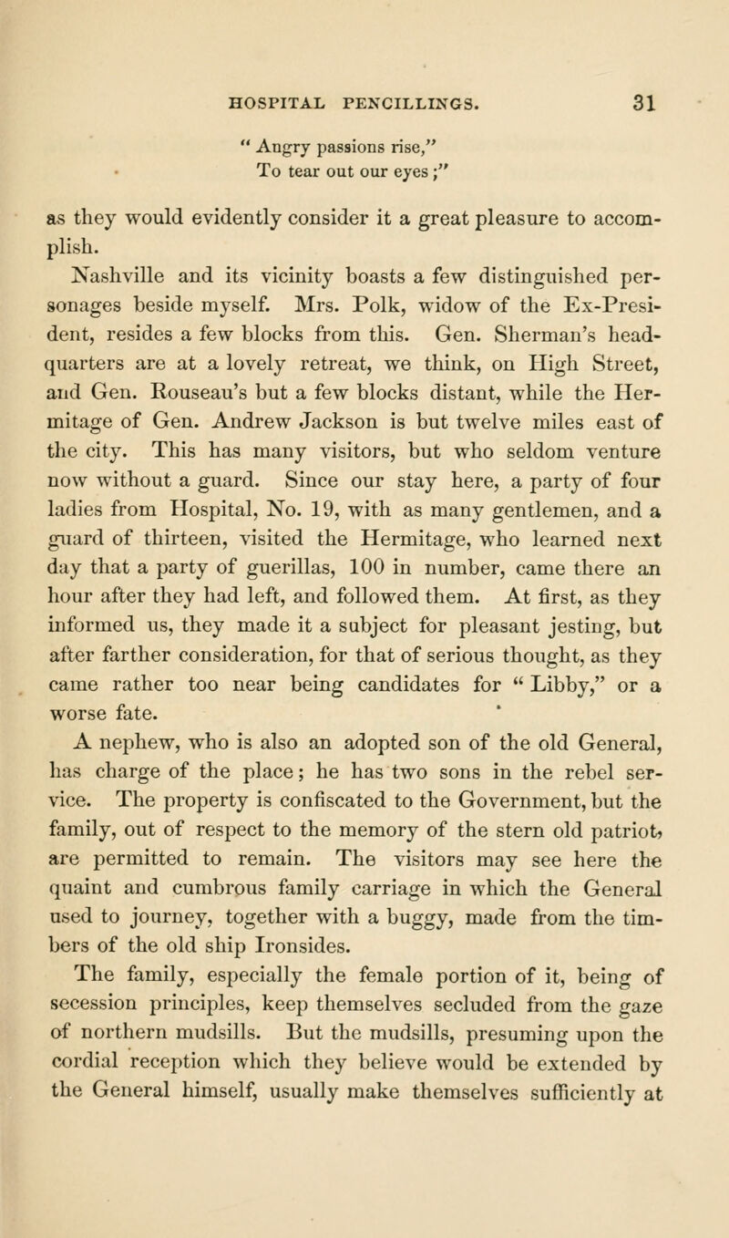  Angry passions rise, To tear out our eyes; as they would evidently consider it a great pleasure to accom- plish. Nashville and its vicinity boasts a few distinguished per- sonages beside myself. Mrs. Polk, widow of the Ex-Presi- dent, resides a few blocks from this. Gen. Sherman's head- quarters are at a lovely retreat, we think, on High Street, and Gen. Rouseau's but a few blocks distant, while the Her- mitage of Gen. Andrew Jackson is but twelve miles east of the city. This has many visitors, but who seldom venture now without a guard. Since our stay here, a party of four ladies from Hospital, No. 19, with as many gentlemen, and a guard of thirteen, visited the Hermitage, who learned next day that a party of guerillas, 100 in number, came there an hour after they had left, and followed them. At first, as they informed us, they made it a subject for pleasant jesting, but after farther consideration, for that of serious thought, as they came rather too near being candidates for  Libby, or a worse fate. A nephew, who is also an adopted son of the old General, has charge of the place; he has two sons in the rebel ser- vice. The property is confiscated to the Government, but the family, out of respect to the memory of the stern old patriots are permitted to remain. The visitors may see here the quaint and cumbrous family carriage in which the General used to journey, together with a buggy, made from the tim- bers of the old ship Ironsides. The family, especially the female portion of it, being of secession principles, keep themselves secluded from the gaze of northern mudsills. But the mudsills, presuming upon the cordial reception which they believe would be extended by the General himself, usually make themselves sufficiently at