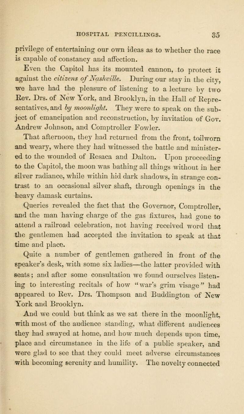 privilege of entertaining our own ideas as to whether the race is capable of constancy and affection. Even the Capitol has its mounted cannon, to protect it against the citizens of Nashville. During our stay in the city, we have had the pleasure of listening to a lecture by two Rev. Drs. of New York, and Brooklyn, in the Hall of Repre- sentatives, and hj moonlight. They were to speak on the sub- ject of emancipation and reconstruction, by invitation of Gov. Andrew Johnson, and Comptroller Fowler. That afternoon, they had returned from the front, toilwom and weary, where they had witnessed the battle and minister- ed to the wounded of Resaca and Dalton. Upon proceeding to the Capitol, the moon was bathing all things without in her silver radiance, while within hid dark shadows, in strano-e con- trast to an occasional silver shaft, through openings in the heavy damask curtains. Queries revealed the fact that the Governor, Comptroller, and the man having charge of the gas fixtures, had gone to attend a railroad celebration, not having received word that the gentlemen had accepted the invitation to speak at that time and place. Quite a number of gentlemen gathered in front of the speaker's desk, with some six ladies—the latter provided with seats; and after some consultation we found ourselves listen- ing to interesting recitals of how  war's grim visage had appeared to Rev. Drs. Thompson and Buddington of New- York and Brooklyn. And we could but think as we sat there in the moonlight, with most of the audience standing, what different audiences they had swayed at home, and how mucli depends upon time, place and circumstance in the life of a public speaker, and were glad to see that they could meet adverse circumstances with becoming serenity and humility. The novelty connected