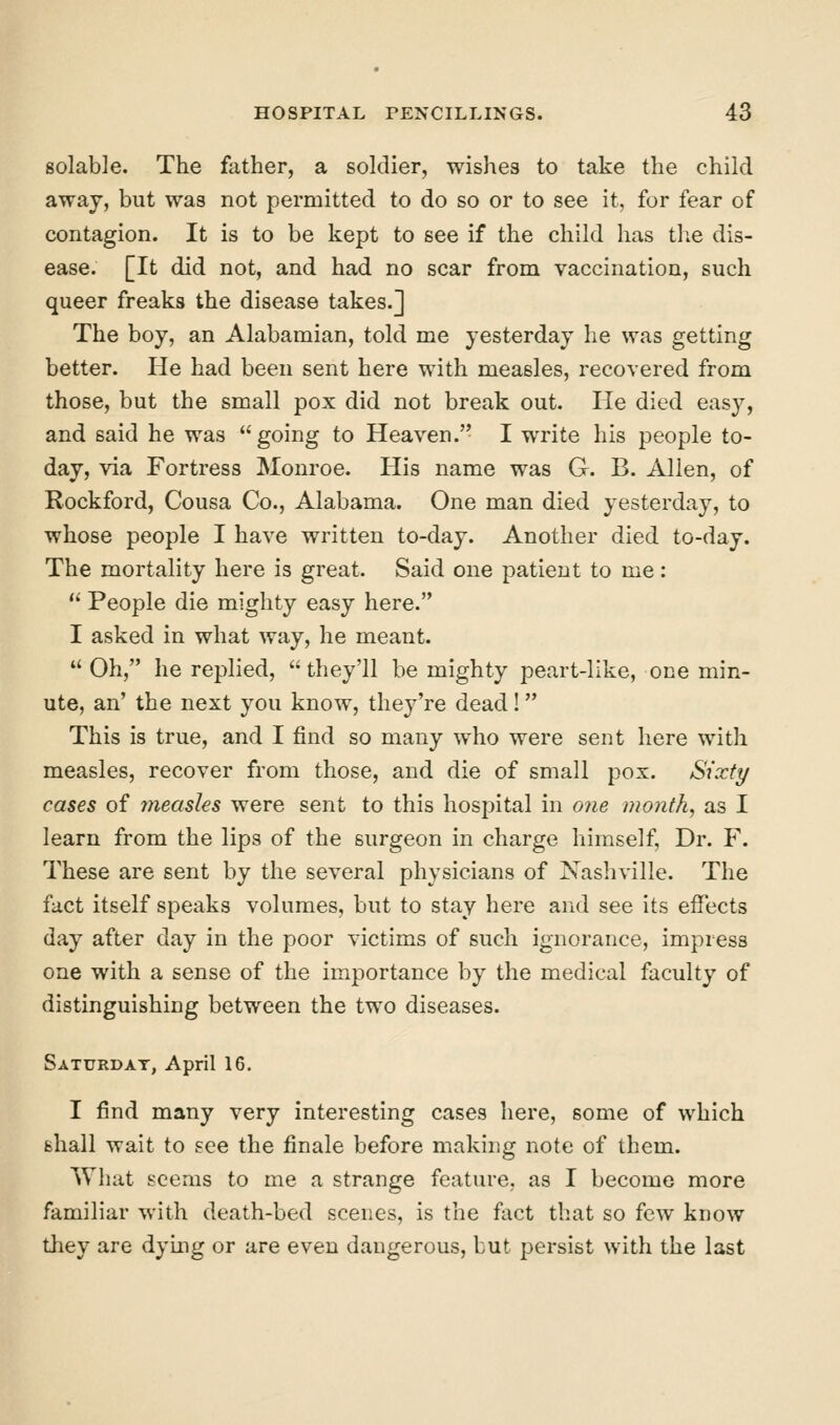 solable. The father, a soldier, wishes to take the child away, but was not permitted to do so or to see it, for fear of contagion. It is to be kept to see if the child has tlie dis- ease. [It did not, and had no scar from vaccination, such queer freaks the disease takes.] The boy, an Alabamian, told me yesterday he was getting better. He had been sent here with measles, recovered from those, but the small pox did not break out. He died easy, and said he was going to Heaven.'- I write his people to- day, via Fortress Monroe. His name was G. B. Alien, of Rockford, Cousa Co., Alabama. One man died yesterday, to whose people I have written to-day. Another died to-day. The mortality here is great. Said one patient to me;  People die mighty easy here. I asked in what way, he meant.  Oh, he replied,  they'll be mighty peart-like, one min- ute, an' the next you know, they're dead! This is true, and I find so many who were sent here with measles, recover from those, and die of small pox. Sixty cases of ineasles were sent to this hospital in one month, as I learn from the lips of the surgeon in charge himself. Dr. F. These are sent by the several physicians of Nashville. The fact itself speaks volumes, but to stay here and see its effects day after day in the poor victims of such ignorance, impress one with a sense of the importance by the medical faculty of distinguishing between the two diseases. Saturday, April 16. I find many very interesting cases here, some of which shall wait to see the finale before making note of them. What seems to me a strange feature, as I become more familiar with death-bed scenes, is the fact that so few know tliey are dying or are even dangerous, but persist with the last