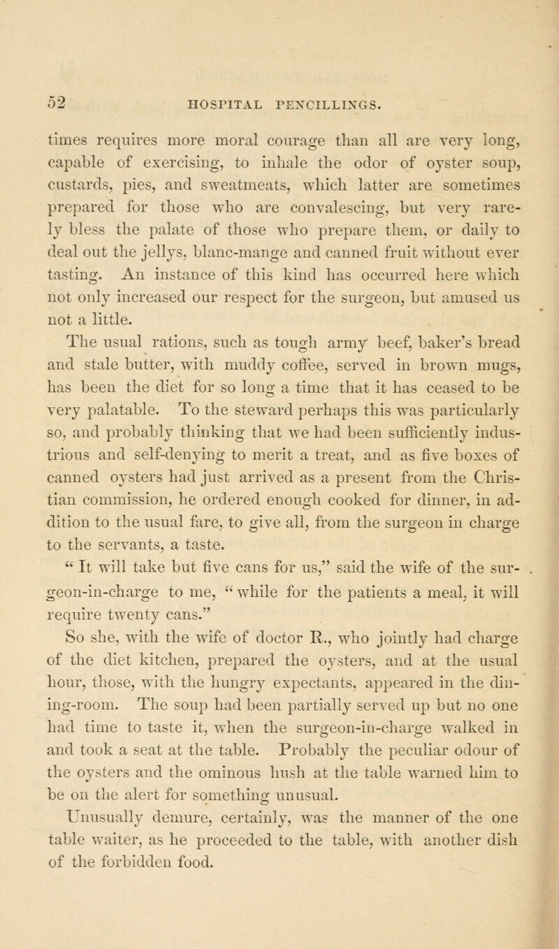 times requires more moral courage than all are very long, capable of exercising, to inhale the odor of oyster soup, custards, pies, and sweatmeats, which latter are sometimes prepared for those who are convalescing, but very rare- ly bless the palate of those who prepare them, or daily to deal out the jellys, blanc-mange and canned fruit without ever tasting. An instance of this kind has occurred here which not only increased our respect for the surgeon, but amused us not a little. The usual rations, such as tough army beef, baker's bread and stale butter, with muddy coffee, served in brown mugs, has been the diet for so long a time that it has ceased to be very palatable. To the steward perhaps this was particularly so, and probably thinking that we had been sufficiently indus- trious and self-denying to merit a treat, and as five boxes of canned oysters had just arrived as a present from the Chris- tian commission, he ordered enough cooked for dinner, in ad- dition to the usual fare, to give all, from the surgeon in charge to the servants, a taste.  It will take but five cans for us, said the wife of the sur- geon-in-charge to me,  while for the patients a meal, it will require twenty cans. So she, with the wife of doctor R., who jointly had charge of the diet kitchen, prepared the oysters, and at the usual hour, tliose, with the liungr}^ expectants, appeared in the din- ing-room. The soup had been partially served up but no one had time to taste it, when the surgeon-in-charge walked in and took a seat at the table. Probably the peculiar odour of the oysters and the ominous hush at the table warned him to be on the alert for something unusual. Unusually demure, certainly, was the manner of the one table waiter, as he proceeded to the table, with another dish of the forbidden food.