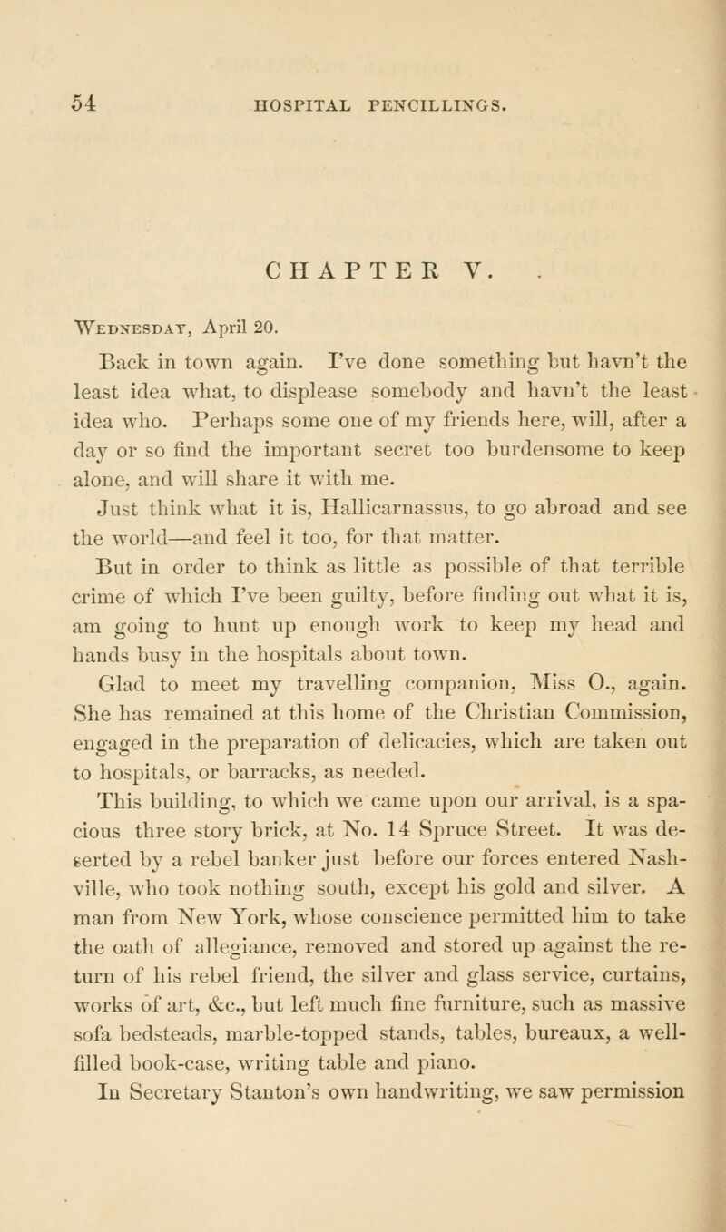 CHAPTER V. Wednesday, April 20. Back in town again. I've done something but havn't the least idea what, to displease somebody and havn't the least idea who. Perhaps some one of my friends here, will, after a day or so find the important secret too burdensome to keep alone, and will share it with me. Just think what it is, Hallicarnassus, to go abroad and see the world—and feel it too, for that matter. But in order to think as little as possible of that terrible crime of which I've been guilty, before finding out what it is, am going to hunt up enough work to keep my head and hands busy in the hospitals about town. Glad to meet my travelling companion, Miss O., again. She has remained at this home of the Christian Commission, engaged in the preparation of delicacies, which are taken out to hospitals, or barracks, as needed. This building, to which we came upon our arrival, is a spa- cious three story brick, at No. 14 Spruce Street. It was de- serted by a rebel banker just before our forces entered Nash- ville, who took nothing south, except his gold and silver. A man from New York, whose conscience permitted him to take the oath of allegiance, removed and stored up against the re- turn of his rebel friend, the silver and glass service, curtains, works of art, &c., but left much fine furniture, such as massive sofa bedsteads, marble-topped stands, tables, bureaux, a well- filled book-case, writing table and piano. In Secretary Stanton's own handwriting, we saw permission