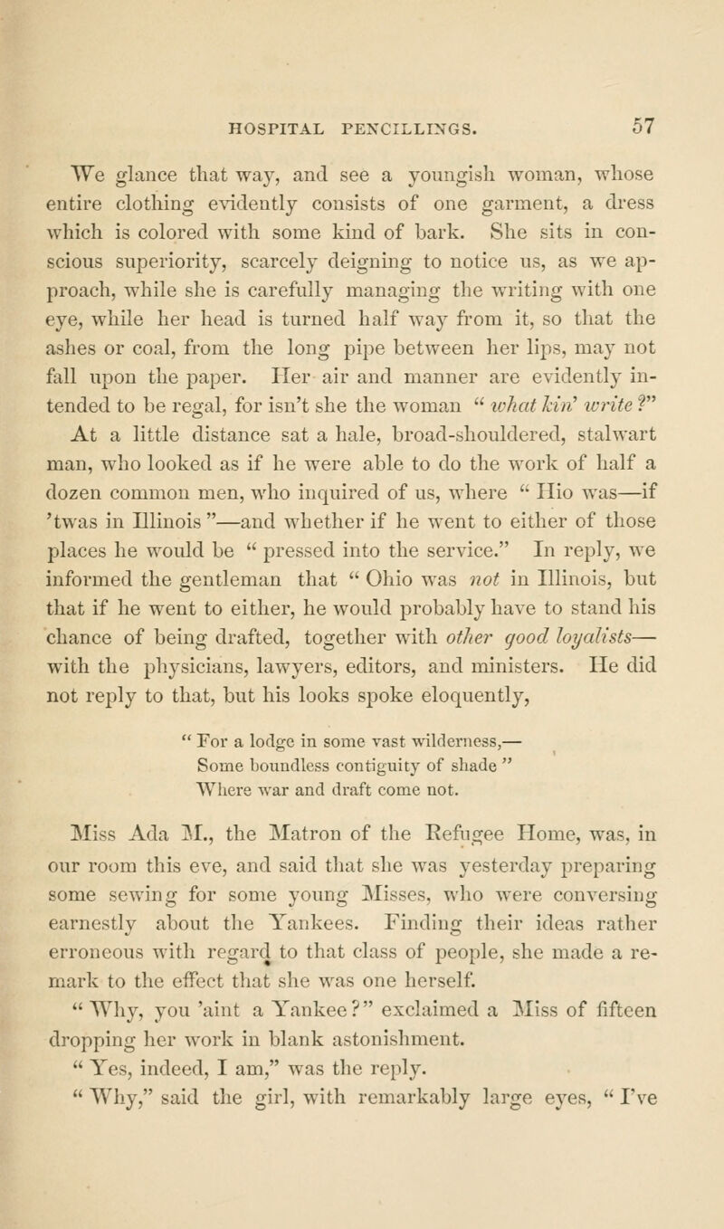 We glance that way, and see a youngish woman, whose entire clothing evidently consists of one garment, a dress which is colored with some kind of bark. She sits in con- scious superiority, scarcely deigning to notice us, as we ap- proach, while she is carefully managing the writing with one eye, while her head is turned half way from it, so that the ashes or coal, from the long pipe between her lips, may not fall upon the paper. Her air and manner are evidently in- tended to be regal, for isn't she the woman  what kin' write ? At a little distance sat a hale, broad-shouldered, stalwart man, who looked as if he were able to do the work of half a dozen common men, who inquired of us, where  Hio was—if 'twas in Dlinois —and whether if he went to either of those places he would be  pressed into the service. In reply, we informed the gentleman that  Ohio was not in Illinois, but that if he went to either, he would probably have to stand his chance of being drafted, together with other good loyalists— with the physicians, lawyers, editors, and ministers. He did not reply to that, but his looks spoke eloquently,  For a lodge in some vast wdlderness,— Some boimdless contiguity of shade  Where war and draft come not. Miss Ada jM., the Matron of the Refugee Home, was, in our room this eve, and said that she was yesterday ^^reparing some sewing for some young Misses, who were conversing earnestly about the Yankees. Finding their ideas rather erroneous with regard to that class of people, she made a re- mark to the eiFect that she was one herself.  Why, you 'aint a Yankee? exclaimed a Miss of fifteen dropping her work in blank astonishment.  Yes, indeed, I am, was the reply.  Why, said the girl, with remarkably large eyes,  I've