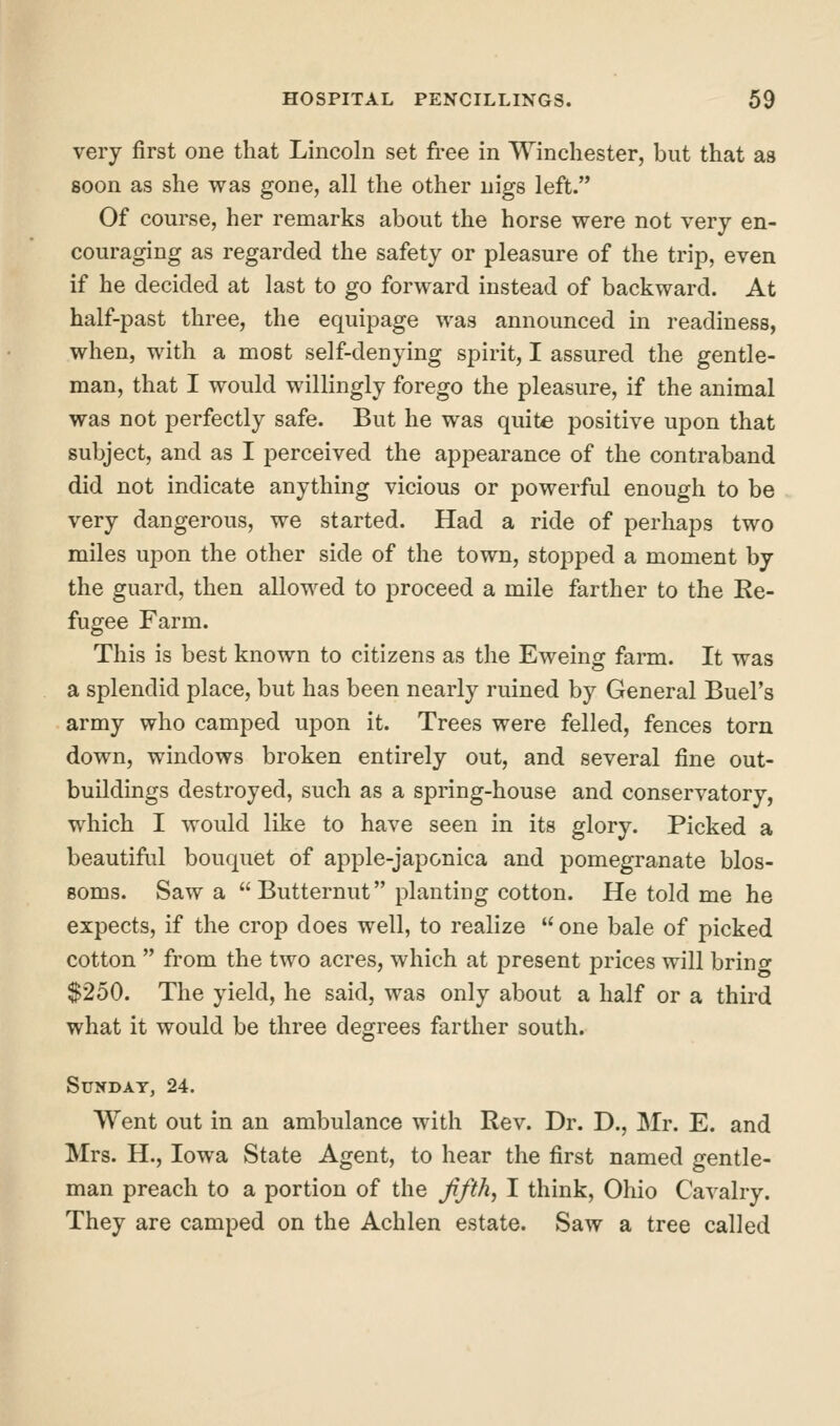 very first one that Lincoln set free in Winchester, but that as soon as she was gone, all the other nigs left. Of course, her remarks about the horse were not very en- couraging as regarded the safety or pleasure of the trip, even if he decided at last to go forward instead of backward. At half-past three, the equipage was announced in readiness, when, with a most self-denying spirit, I assured the gentle- man, that I would willingly forego the pleasure, if the animal was not perfectly safe. But he was quite positive upon that subject, and as I perceived the appearance of the contraband did not indicate anything vicious or powerful enough to be very dangerous, we started. Had a ride of perhaps two miles upon the other side of the town, stopped a moment by the guard, then allowed to proceed a mile farther to the Re- fugee Farm. This is best known to citizens as the Eweing farm. It was a splendid place, but has been nearly ruined by General Buel's army who camped uj^on it. Trees were felled, fences torn down, windows broken entirely out, and several fine out- buildings destroyed, such as a spring-house and conservatory, which I would like to have seen in its glory. Picked a beautiful bouquet of aj^ple-japonica and pomegranate blos- soms. Saw a  Butternut planting cotton. He told me he expects, if the crop does well, to realize  one bale of picked cotton  from the two acres, which at present prices will brino- $250. The yield, he said, was only about a half or a third what it would be three degrees farther south. Sunday, 24. Went out in an ambulance with Rev. Dr. D., Mr. E. and Mrs. H., Iowa State Agent, to hear the first named gentle- man preach to a portion of the fifths I think, Ohio Cavalry. They are camped on the Achlen estate. Saw a tree called