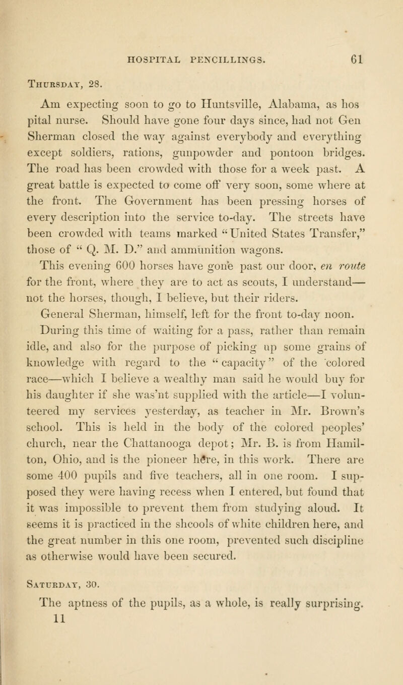 Thursday, 28. Am expecting soon to go to Huntsville, Alabama, as hos pital nurse. Should have gone four days since, had not Gen Sherman closed the way against everybody and everything except soldiers, rations, gunpowder and pontoon bridges. The road has been crowded with those for a week jDast. A great battle is expected to come off very soon, some where at the front. The Government has been pressing horses of every description into the service to-day. The streets have been crowded with teams marked United States Transfer, those of  Q. M. D. and ammunition wagons. This evening 600 horses have gone jDast our door, en route for the front, where they are to act as scouts, I understand— not the horses, though, I believe, but their riders. General Sherman, himself, left for the front to-day noon. During this time of waiting for a pass, rather than remain idle, and also for the purpose of picking up some grains of knowledge with regard to the  capacity of the colored race—which I believe a wealthy man said he would buy for his daughter if she was'nt supplied with the article—I volun- teered my services yesterday, as teacher in Mr. Brown's school. This is held in the body of the colored peoples' church, near the Chattanooga depot; Mr. B. is from Hamil- ton, Ohio, and is the pioneer h#re, in this work. There are some 400 pupils and five teachers, all in one room. I sup- posed they were having recess when I entered, but found that it was impossible to prevent them from studying aloud. It seems it is practiced in the shcools of white children here, and the great number in this one room, prevented such discipline as otherwise would have been secured. Saturday, 30. The aptness of the pupils, as a whole, is really surprising. 11