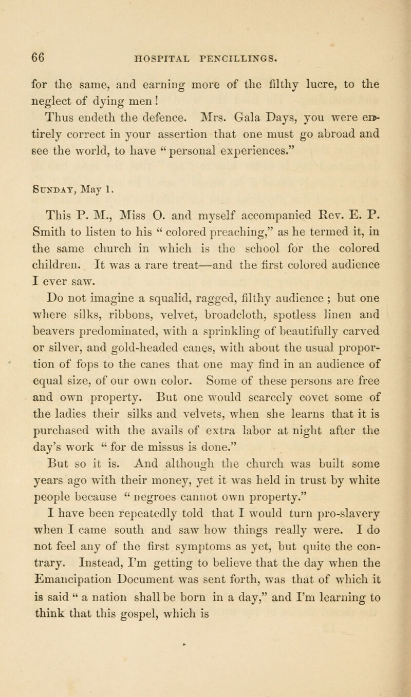 for the same, and earning more of the filthy lucre, to the neglect of dying men ! Thus endeth the defence. Mrs. Gala Days, you were en*- tirely correct in your assertion that one must go abroad and see the world, to have  personal experiences. Sunday, May 1. This P. M., Miss O. and myself accompanied Rev. E. P. Smith to listen to his  colored jDreaching, as he termed it, in the same church in which is the school for the colored children. It was a rare treat—and the first colored audience I ever saw. Do not imagine a squalid, ragged, filthy audience ; but one where silks, ribbons, velvet, broadcloth, spotless linen and beavers predominated, with a sprinkling of beautifully carved or silver, and gold-headed canes, with about the usual propor- tion of fops to the canes that one may find in an audience of equal size, of our own color. Some of these persons are free and own property. But one would scarcely covet some of the ladies their silks and velvets, when she learns that it is purchased with the avails of extra labor at night after the day's work  for de missus is done. But so it is. And although the church was built some years ago with their money, yet it was held in trust by white people because  negroes cannot own property. I have been repeatedly told that I would turn pro-slavery when I came south and saw how things really were. I do not feel any of the first symptoms as yet, but quite the con- trary. Instead, I'm getting to believe that the day when the Emancipation Document was sent forth, was that of which it is said  a nation shall be born in a day, and I'm learning to think that this gospel, which is