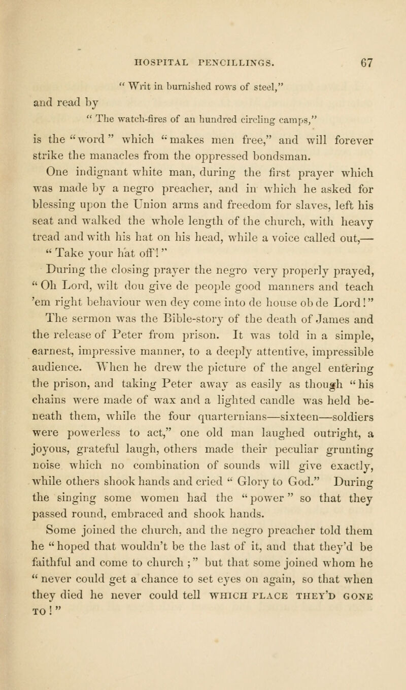  Writ in burnished rows of steel, and read by  Tlie watch-fires of au hundred circling camps/' is the word which ''makes men free, and will forever strike the manacles from the oppressed bondsman. One indignant white man, during the first prayer which was made by a negro preacher, and in which he asked for blessing upon the Union arms and freedom for slaves, left his seat and walked the whole length of the church, with heavy tread and with his hat on his head, while a voice called out,—  Take your h'at off! During the closing prayer the negro very properly prayed,  Oh Lord, wilt dou give de people good manners and teach 'em right behaviour wen dey come into de house obde Lord! The sermon was the Bible-story of the death of James and the release of Peter from prison. It v/as told in a simple, earnest, impressive manner, to a deeply attentive, impressible audience. AY hen he drew the picture of the angel entering the prison, and taking Peter away as easily as though  his chains were made of wax and a lighted candle was held be- neath them, while the four quarternians—sixteen—soldiers were powerless to act, one old man laughed outright, a joyous, grateful laugh, others made their peculiar grunting noise which no combination of sounds will give exactly, while others shook hands and cried  Glory to God. During the singing some women had the  power so that they passed round, embraced and shook hands. Some joined the church, and the negro preacher told them he  hoped that wouldn't be the last of it, and that they'd be faithful and come to church ; but that some joined whom he  never could get a chance to set eyes on again, so that when they died he never could tell which place they'd gone to!