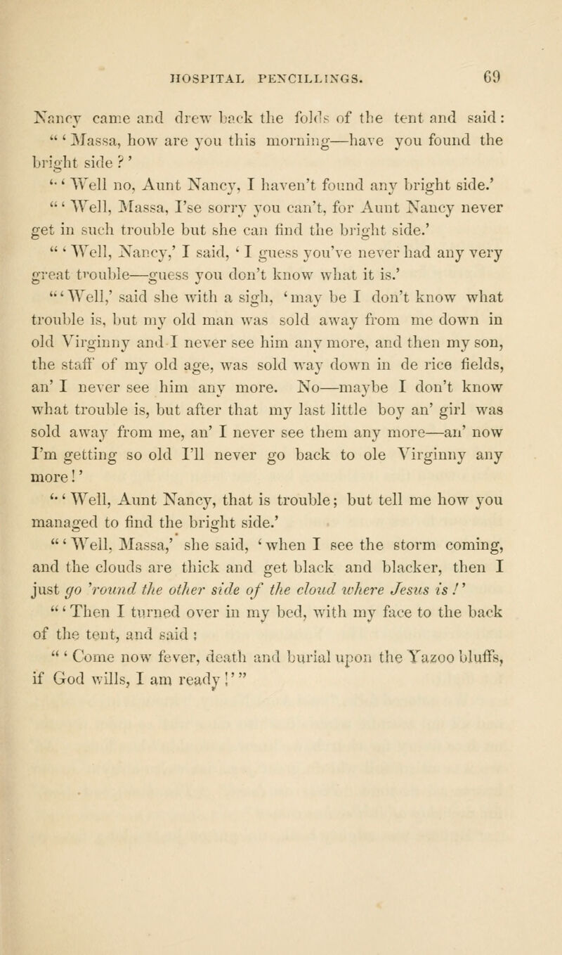 Nancy came aKcl drew back the fo](l^^ of the tent and said:  ' Massa, how are you this moraing—have you found the bright side ? ' '•' Well no. Aunt Nancy, I haven't found anj^ bright side.' ' Well, INIassa, I'se sorry you can't, for Aunt Nancy never get in such trouble but she can find the bright side.'  ' Well, Nancy,' I said, ' I guess you've never had any very great trouble—guess you don't know what it is.' 'Well,' said she with a sigh, 'may be I don't know what trouble is, but my old man was sold away from me down in old Virginny and I never see him anymore, and then my son, the staff of my old age, was sold way down in de rice fields, an' I never see him any more. No—maybe I don't know what trouble is, but after that my last little boy an' girl was sold away from me, an' I never see them any more—an' now I'm getting so old I'll never go back to ole Yirginny any more!' '•' Well, Aunt Nancy, that is trouble; but tell me how you managed to find the bright side.' ' Well, Massa,' she said, ' when I see the storm coming, and the clouds are thick and get black and blacker, then I just go ''round the other side of the cloud where Jesus is /' ' Then I turned over in my bed, with my face to the back of the tent, and said ;  ' Come now fever, death and burial upon the Yazoo bluffs, if God v.ills, I am ready !'