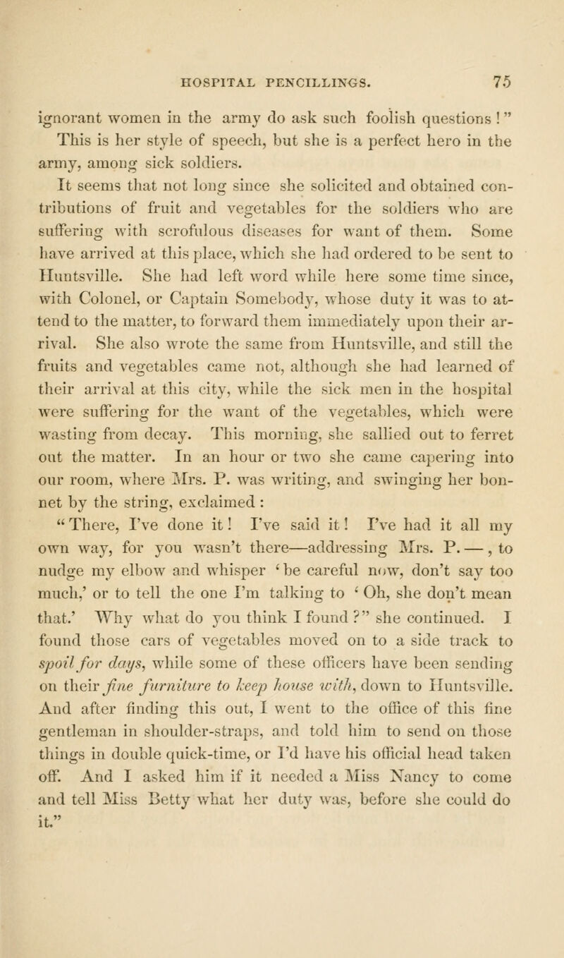 ignorant women in the army do ask such foolish questions ! This is her style of speech, but she is a perfect hero in the army, among sick soldiers. It seems that not long since she solicited and obtained con- tributions of fruit and vegetables for the soldiers who are suffering with scrofulous diseases for want of them. Some have arrived at this place, which she had ordered to be sent to Huutsville. She had left word while here some time since, with Colonel, or Captain Somebody, whose duty it was to at- tend to the matter, to forward them immediately upon their ar- rival. She also wrote the same from Huntsville, and still the fruits and vegetables came not, although she had learned of their arrival at this city, while the sick men in the hospital were suffering for the want of the vegetables, which were wasting from decay. This morning, she sallied out to ferret out the matter. In an hour or two she came capering into our room, where Mrs. P. was writing, and swinging her bon- net by the string, exclaimed :  There, I've done it! I've said it! I've had it all my own way, for you wasn't there—addressing Mrs. P. —, to nudge my elbow and whisper ' be careful now, don't say too much,' or to tell the one I'm talking to ' Oh, she don't mean that.' Why what do you think I found ? she continued. I found those cars of vegetables moved on to a side track to spoil for days, while some of these officers have been sending on i\\Q\Y Jine furniture to Jceep house with, down to Huntsville. And after finding this out, I went to the office of this fine gentleman in shoulder-straps, and told him to send on those things in double quick-time, or I'd have his official head taken off. And I asked him if it needed a Miss Nancy to come and tell Miss Betty what her duty was, before she could do it.
