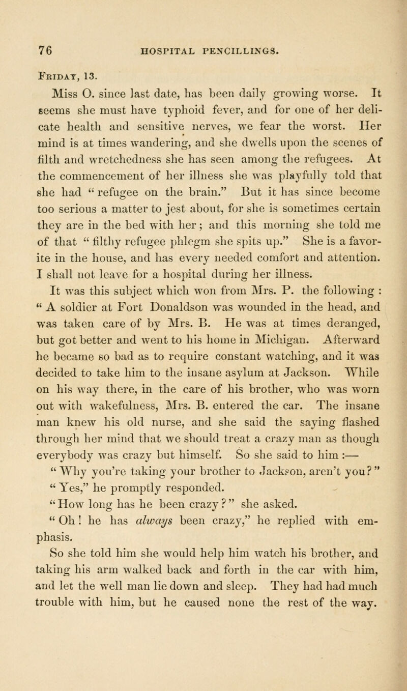 Fkidat, 13. Miss O. since last date, has been daily growing worse. It seems she must have typhoid fever, and for one of her deli- cate health and sensitive nerves, we fear the worst. Her mind is at times wandering, and she dwells upon the scenes of filth and wretchedness she has seen among the refugees. At the commencement of her illness she was playfully told that she had  refugee on the brain. But it has since become too serious a matter to jest about, for she is sometimes certain they are in the bed with her; and this morning she told me of that  filthy refugee phlegm she spits up. She is a favor- ite in the house, and has every needed comfort and attention. I shall not leave for a hospital during her illness. It was this subject which won from Mrs. P. the following :  A soldier at Fort Donaldson was wounded in the head, and was taken care of by Mrs. B. He was at times deranged, but got better and went to his home in Michigan. Afterward he became so bad as to require constant watching, and it was decided to take him to the insane asylum at Jackson. While on his way there, in the care of his brother, who was worn out with wakefulness, Mrs. B. entered the car. The insane man knew his old nurse, and she said the saying flashed through her mind that we should treat a crazy man as though everybody was crazy but himself. So she said to him:— Why you're taking your brother to Jackson, aren't you?  Yes, he promptly responded. '' How long has he been crazy ?  she asked.  Oh ! he has always been crazy, he replied with em- phasis. So she told him she would help him watch his brother, and taking his arm walked back and forth in the car with him, and let the well man lie down and sleep. They had had much trouble with him, but he caused none the rest of the way.