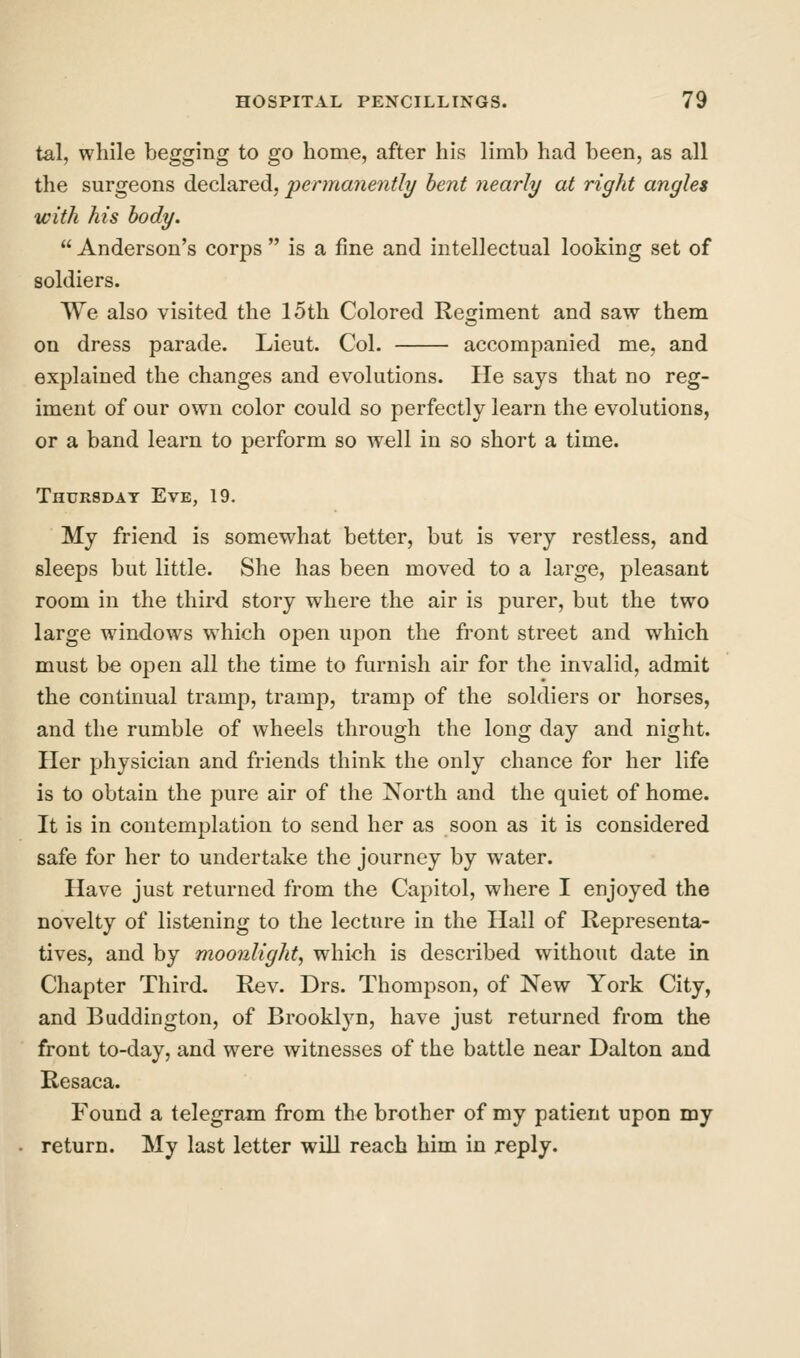 tal, while begging to go home, after his limb had been, as all the surgeons declared, permanently bent nearly at right angles with his body.  Anderson's corps  is a fine and intellectual looking set of soldiers. We also visited the 15th Colored Regiment and saw them on dress parade. Lieut. Col. accompanied me, and explained the changes and evolutions. He says that no reg- iment of our own color could so perfectly learn the evolutions, or a band learn to perform so well in so short a time. Thursday Eve, 19. My friend is somewhat better, but is very restless, and sleeps but little. She has been moved to a large, pleasant room in the third story where the air is purer, but the two large windows which open upon the front street and which must be open all the time to furnish air for the invalid, admit the continual tramp, tramp, tramp of the soldiers or horses, and the rumble of wheels through the long day and night. Her physician and friends think the only chance for her life is to obtain the pure air of the North and the quiet of home. It is in contemplation to send her as soon as it is considered safe for her to undertake the journey by water. Have just returned from the Capitol, where I enjoyed the novelty of listening to the lecture in the Hall of Representa- tives, and by moonlight, which is described without date in Chapter Third. Rev. Drs. Thompson, of New York City, and Buddington, of Brooklyn, have just returned from the front to-day, and were witnesses of the battle near Dalton and Resaca. Found a telegram from the brother of my patient upon my return. My last letter will reach him in reply.