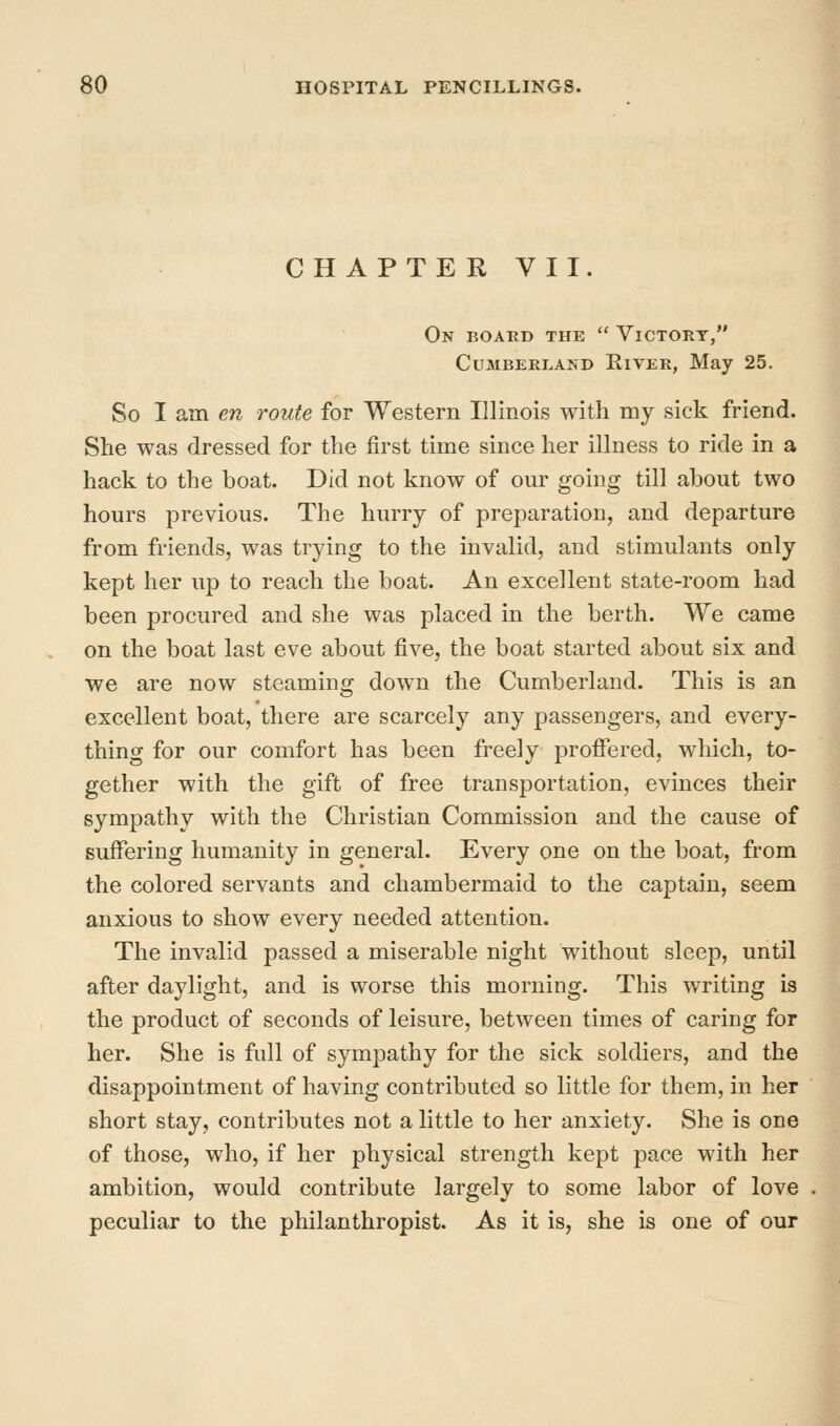CHAPTER VII. On board the  Victory, Cumberland Eiver, May 25. So I am en route for Western Illinois with my sick friend. She was dressed for the first time since her ilhiess to ride in a hack to the boat. Did not know of om* going till about two hours previous. The hurry of preparation, and departure from friends, was trying to the invalid, and stimulants only kept her up to reach the boat. An excellent state-room had been procured and she was placed in the berth. We came on the boat last eve about five, the boat started about six and we are now steaminoj down the Cumberland. This is an excellent boat, there are scarcely any passengers, and every- thing for our comfort has been freely proffered, which, to- gether with the gift of free transportation, evinces their sympathy with the Christian Commission and the cause of suffering humanity in general. Every one on the boat, from the colored servants and chambermaid to the captain, seem anxious to show every needed attention. The invalid passed a miserable night without sleep, until after daylight, and is worse this morning. This writing is the product of seconds of leisure, between times of caring for her. She is full of sympathy for the sick soldiers, and the disappointment of having contributed so little for them, in her short stay, contributes not a little to her anxiety. She is one of those, who, if her physical strength kept pace with her ambition, would contribute largely to some labor of love peculiar to the philanthropist. As it is, she is one of our