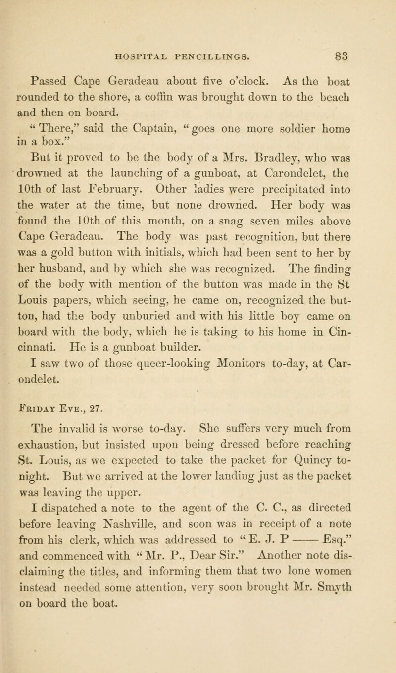 Passed Cape Geradeau about five o'clock. As the boat rounded to the shore, a coffin was brought down to the beach and then on board.  There, said the Captain,  goes one more soldier home in a box. But it proved to be the body of a Mrs. Bradley, who was droAViied at the launching of a gunboat, at Carondelet, the 10th of last February. Other ladies were precipitated into the water at the time, but none drowned. Her body was found the 10th of this month, on a snag seven miles above Cape Geradeau. The body was past recognition, but there was a gold button with initials, which had been sent to her by her husband, and by which she was recognized. The finding of the body with mention of the button was made in the St Louis papers, which seeing, he came on, recognized the but- ton, had the body unburied and with his little boy came on board with the body, which he is taking to his home in Cin- cinnati. He is a gunboat builder. I saw two of those queer-looking Monitors to-day, at Car- ondelet. Friday Eve., 27. The invalid is worse to-day. She suffers very much from exhaustion, but insisted upon being dressed before reaching St. Louis, as we expected to take the packet for Quincy to- night. But we arrived at the lower landing just as the packet was leaving the upper. I dispatched a note to the agent of the C. C, as directed before leaving Nashville, and soon was in receipt of a note from his clerk, which was addressed to  E. J. P Esq. and commenced with  Mr. P., Dear Sir. Another note dis- claiming the titles, and informing them that two lone women instead needed some attention, very soon brought Mr. Smyth on board the boat.