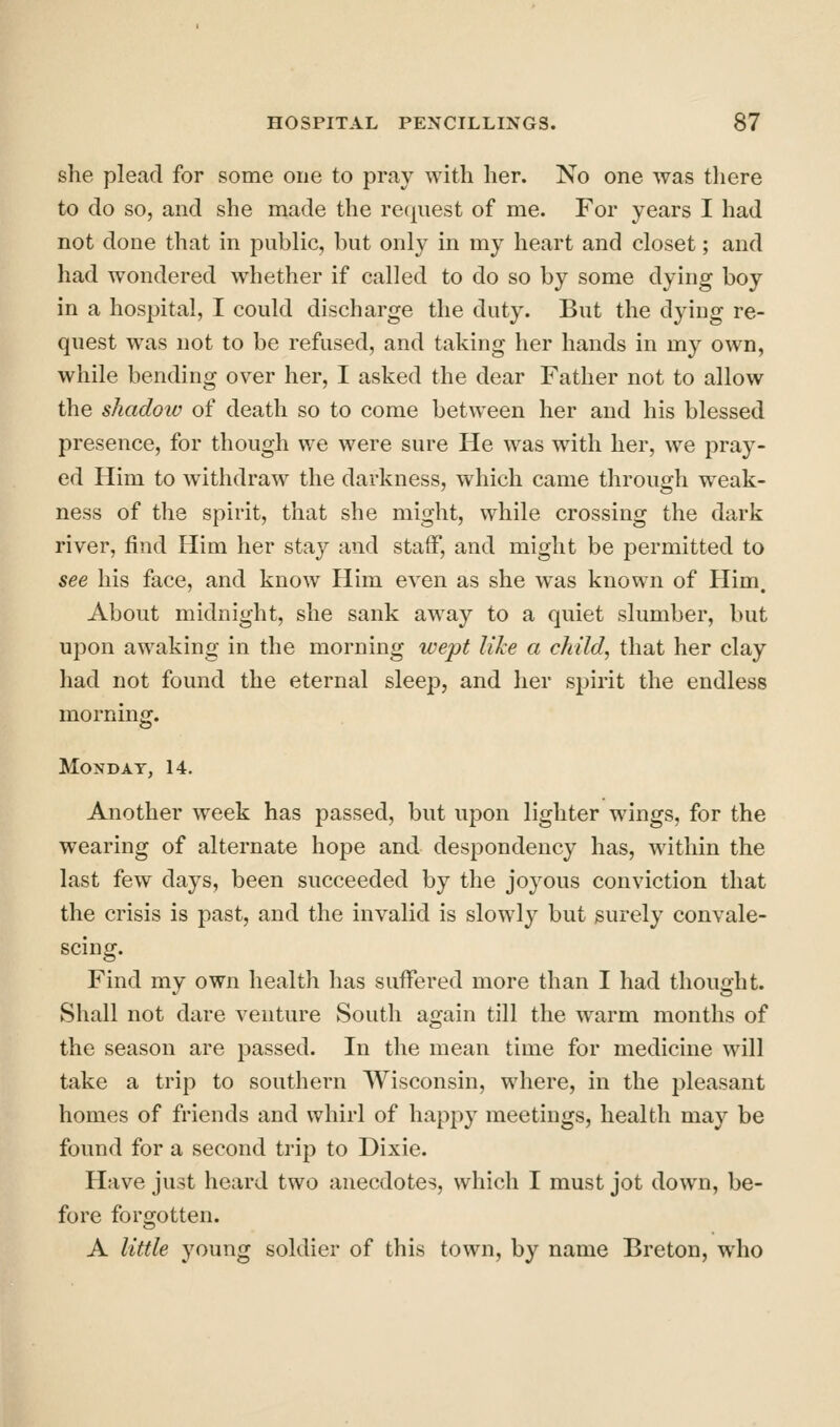 she plead for some one to pray with her. No one was there to do so, and she made the request of me. For years I had not done that in public, but only in my heart and closet; and had wondered whether if called to do so by some dying boy in a hospital, I could discharge the duty. But the dying re- quest was not to be refused, and taking her hands in my own, while bending over her, I asked the dear Father not to allow the shadoiv of death so to come between her and his blessed presence, for though we were sure He was with her, we pray- ed Him to withdraw the darkness, which came through weak- ness of the spirit, that she might, while crossing the dark river, find Him her staj'^ and staff, and might be permitted to see his face, and know Him even as she was known of Him. About midnight, she sank away to a quiet slumber, but upon awaking in the morning wept like a child, that her clay had not found the eternal sleej), and her spirit the endless morning. Monday, 14. Another week has passed, but upon lighter wings, for the wearing of alternate hope and despondency has, within the last few days, been succeeded by the joyous conviction that the crisis is past, and the invalid is slowly but surely convale- scing. Find my own health has suffered more than I had thought. Shall not dare venture South again till the warm months of the season are passed. In the mean time for medicine will take a trip to southern Wisconsin, where, in the pleasant homes of friends and whirl of happy meetings, health may be found for a second trip to Dixie. Have just heard two anecdotes, which I must jot down, be- fore forgotten. A little young soldier of this town, by name Breton, who