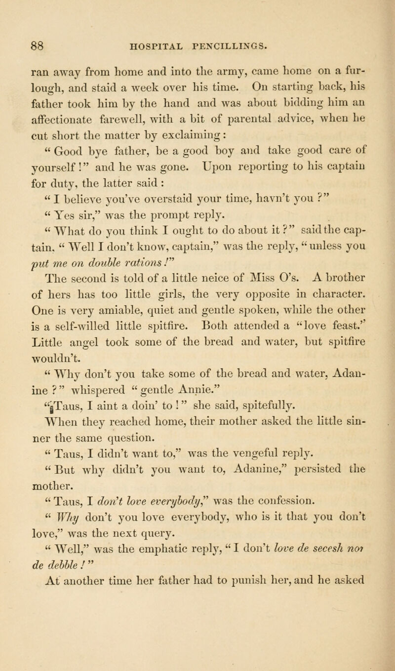 ran away from home and into the army, came home on a fur- lough, and staid a week over his time. On starting back, his father took him by the hand and was about bidding him an affectionate farewell, with a bit of parental advice, when he cut short the matter by exclaiming:  Good bye father, be a good boy and take good care of yourself ! and he was gone. Upon reporting to his captain for duty, the latter said :  I believe you've overstaid your time, havn't you ?  Yes sir, was the prompt reply.  What do you think I ought to do about it ? said the cap- tain,  Well I don't know, captain, was the reply,  unless you put me on double rations / The second is told of a little neice of Miss O's. A brother of hers has too little girls, the very opposite in character. One is very amiable, quiet and gentle spoken, while the other is a self-willed little spitfire. Both attended a love feast.'' Little angel took some of the bread and water, but spitfire wouldn't.  Why don't you take some of the bread and water, Adan- ine ?  whispered  gentle Annie. jTaus, I aint a doin' to ! she said, spitefully. When they reached home, their mother asked the little sin- ner the same question.  Taus, I didn't want to, was the vengeful reply.  But why didn't you want to, Adanine, persisted the mother.  Taus, I don't love everybody was the confession.  Why don't you love everybody, who is it that you don't love, was the next query.  Well, was the emphatic reply,  I don't love de seccsh not de debble I At another time her father had to punish her, and he asked