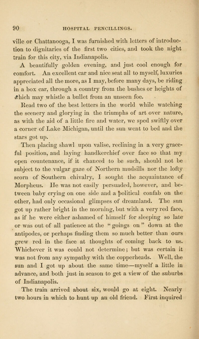 ville or Chattanooga, I was furnished with letters of introduc- tion to dignitaries of the first two cities, and took the night train for this city, via IndianapoHs. A beautifully golden evening, and just cool enough for comfort. An excellent car and nice seat all to myself, luxuries appreciated all the more, as I may, before many days, be riding in a box car, through a country from the bushes or heights of it^hich may whistle a bullet from an unseen foe. Kead two of the best letters in the world while watching the scenery and glorying in the triumphs of art over nature, as with the aid of a little fire and w^ater, we sped swiftly over a corner of Lake JMichigan, until the sun went to bed and the stars got up. Then placing shawl upon valise, reclining in a very grace- ful position, and laying handkerchief over face so that my open countenance, if it chanced to be such, should not be subject to the vulgar gaze of Northern mudsills nor the lofty scorn of Southern chivalry, I sought the acquaintance of Morpheus. He was not easily persuaded, however, and be- tween baby crying on one side and a J)olitical confab on the other, had only occasional glimpses of dreamland. The sun got up rather bright in the morning, but with a very red face, as if he were either ashamed of himself for sleejDing so late or was out of all patience at the  goings on  down at the antipodes, or perhaps finding them so much better than ours grew red in the face at thoughts of coming back to us. Whichever it was could not determine; but was certain it was not from any sympathy with the copperheads. Well, the sun and I got up about the same time—myself a little in advance, and both just in season to get a view of the suburbs of Indianapolis. The train arrived about six, would go at eight. Nearly two hours in which to hunt up an old friend. First inquired
