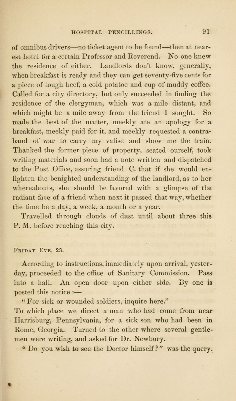 of omnibus drivers—no ticket agent to be found—then at near- est hotel for a certain Professor and Reverend. No one knew the residence of either. Landlords don't know, generally, when breakfast is ready and they can get seventy-five cents for a piece of tough beef, a cold potatoe and cup of muddy coffee. Called for a city directory, but only succeeded in finding the residence of the clergyman, which was a mile distant, and which might be a mile away from the friend I sought. So made the best of the matter, meekly ate an apology for a breakfast, meekly paid for it, and meekly requested a contra- band of war to carry my valise and show me the train. Thanked the former piece of property, seated ourself, took writing materials and soon had a note written and dispatched to the Post Office, assuring friend C. that if she would en- lighten the benighted understanding of the landlord, as to her whereabouts, she should be favored with a glimpse of the radiant face of a friend when next it passed that way, whether the time be a day, a week, a month or a year. Travelled through clouds of dust until about three this P. M. before reaching this city. Friday Eve, 23. According to instructions, immediately upon arrival, yester- day, proceeded to the office of Sanitary Commission. Pass into a hall. An open door upon either side. By one is posted this notice :— *• For sick or wounded soldiers, inquire here. To which place we direct a man who had come from near Harrisburg, Pennsylvania, for a sick son who had been in Rome, Georgia. Turned to the other where several gentle- men were writing, and asked for Dr. Newbury.  Do you wish to see the Doctor himself.'^ was the query.