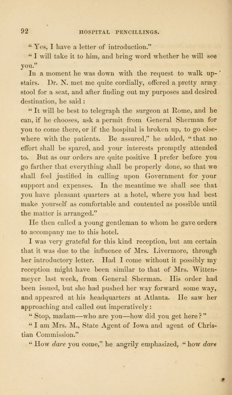  Yes, I have a letter of introduction.  I will take it to liim, and bring word whether he will see you. In a moment he was down with the request to walk up- stairs. Dr. N. met me quite cordially, offered a pretty army stool for a seat, and after finding out my purposes and desired destination, he said:  It will be best to telegraph the surgeon at Rome, and he can, if he chooses, ask a permit from General Sherman for you to come there, or if the hospital is broken up, to go else- where with the patients. Be assured, he added,  that no effort shall be spared, and your interests promptly attended to. But as our orders are quite positive I prefer before you go farther that everything shall be properly done, so that we shall feel justified in calling upon Government for your support and expenses. In the meantime we shall see that you have pleasant quarters at a hotel, where you had best make yourself as comfortable and contented as possible untU the matter is arranged. He then called a young gentleman to whom he gave orders to accompany me to this hotel. I was very grateful for this kind reception, but am certain that it was due to the influence of Mrs. Livermore, through her introductory letter. Had I come without it possibly my reception might have been similar to that of Mrs. Witten- meyer last week, from General Sherman. His order had been issued, but she had pushed her way forward some way, and appeared at his headquarters at Atlanta. He saw her approaching and called out imperatively:  Stop, madam—who are you—how did you get here ?   I am Mrs. M., State Agent of Iowa and agent of Chris- tian Commission.  How dare you come, he angrily emphasized, '' how dare