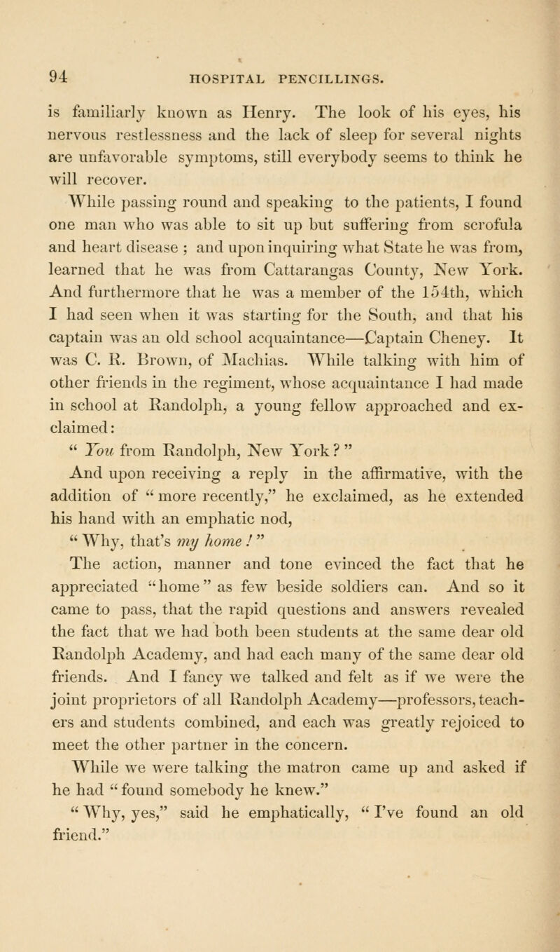 is familiarly known as Henry. The look of his eyes, his nervous restlessness and the lack of sleep for several nights are unfavorable symptoms, still everybody seems to think he will recover. While passing round and speaking to the patients, I found one man who was able to sit up but suffering from scrofula and heart disease ; and upon inquiring what State he was from, learned that he was from Cattarangas County, New York. And furthermore that he was a member of the 154th, which I had seen when it was starting for the South, and that his captain was an old school acquaintance—Captain Cheney. It was C. R. Brown, of Machias. While talking with him of other fi'iends in the regiment, whose acquaintance I had made in school at Randolph, a young fellow approached and ex- claimed :  You from Randolph, New York ?  And upon receiving a reply in the affirmative, with the addition of  more recently, he exclaimed, as he extended his hand with an emphatic nod,  Wh}^, that's m?/ home !  The action, manner and tone evinced the fact that he appreciated home as few beside soldiers can. And so it came to pass, that the rapid questions and answers revealed the fact that we had both been students at the same dear old Randolph Academy, and had each many of the same dear old friends. And I fancy we talked and felt as if we were the joint proprietors of all Randolph Academy—professors, teach- ers and students combined, and each was greatly rejoiced to meet the other partner in the concern. While we were talking the matron came up and asked if he had  found somebody he knew.  Why, yes, said he emphatically,  I've found an old friend.