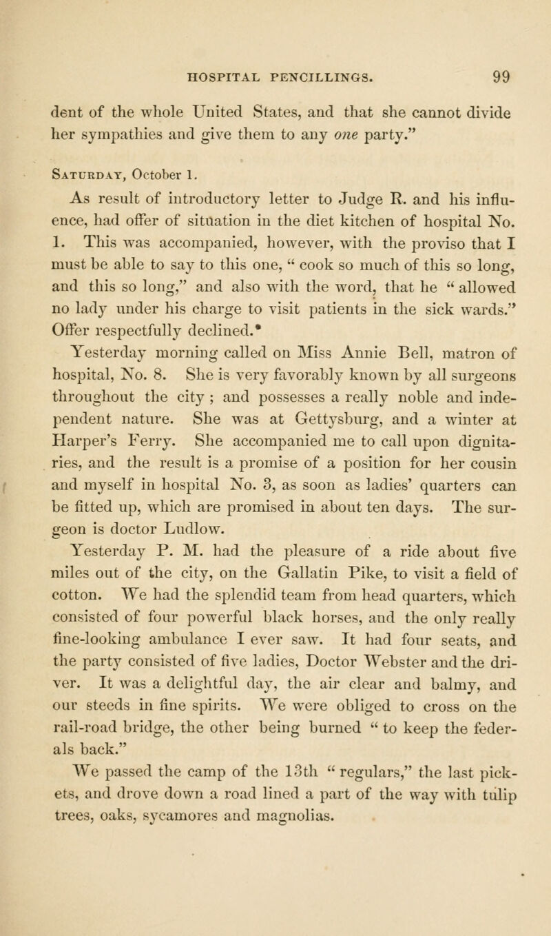 dent of the whole United States, and that she cannot divide her sympathies and give them to any one party. Saturday, October 1. As result of introductory letter to Judge R. and his influ- ence, had offer of situation in the diet kitchen of hospital No. 1. This was accompanied, however, with the proviso that I must be able to say to this one,  cook so much of tliis so long, and this so long, and also with the word, that he  allowed no lady under his charge to visit patients in the sick wards. Offer respectfully declined. • Yesterday morning called on Miss Annie Bell, matron of hospital. No. 8. She is very favorably known by all surgeons throughout the city ; and possesses a really noble and inde- pendent nature. She was at Gettj^sburg, and a winter at Harper's Ferry. She accompanied me to call upon dignita- ries, and the result is a promise of a position for her cousin and myself in hospital No. 3, as soon as ladies' quarters can be fitted up, which are promised in about ten days. The sur- geon is doctor Ludlow. Yesterday P. M. had the pleasure of a ride about five miles out of the city, on the Gallatin Pike, to visit a field of cotton. We had the splendid team from head quarters, which consisted of four powerful black horses, and the only really fine-looking ambulance I ever saw. It had four seats, and the party consisted of five ladies. Doctor Webster and the dri- ver. It was a delightful day, the air clear and balmy, and our steeds in fine spirits. We were obliged to cross on the rail-road bridge, the other being burned  to keep the feder- als back. We passed the camp of the 13th  regulars, the last pick- ets, and drove down a road lined a part of the way with tulip trees, oaks, sycamores and magnolias.
