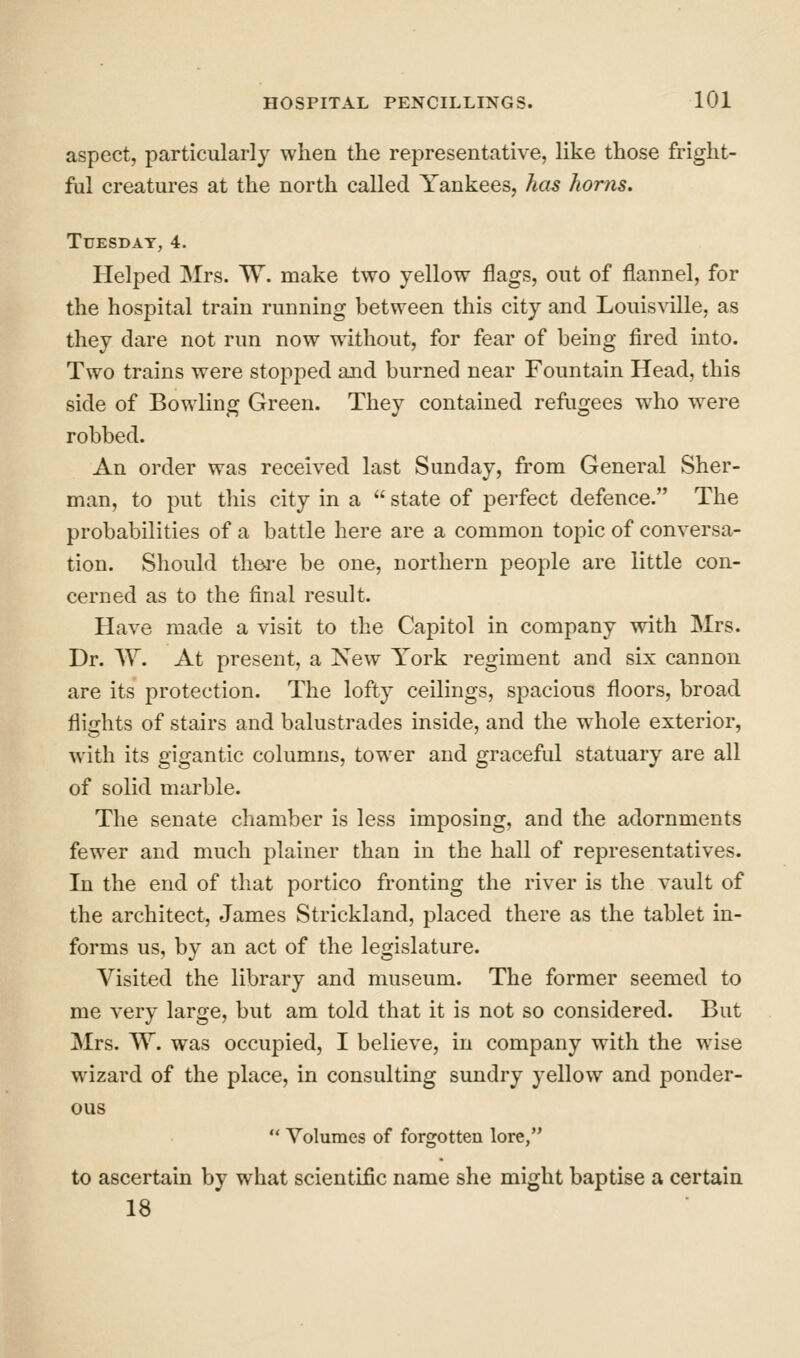 aspect, particularly when the representative, like those fright- ful creatures at the north called Yankees, has horns. Tuesday, 4. Helped Mrs. W. make two yellow flags, out of flannel, for the hospital train running between this city and Louisville, as they dare not run now without, for fear of being fired into. Two trains were stopped and burned near Fountain Head, this side of Bowling Green. They contained refiigees who were robbed. An order was received last Sunday, from General Sher- man, to put this city in a  state of perfect defence. The probabilities of a battle here are a common topic of conversa- tion. Should th&re be one, northern people are little con- cerned as to the final result. Have made a visit to the Capitol in company with Mrs. Dr. W. At present, a New York regiment and six cannon are its protection. The lofty ceilings, spacious floors, broad flights of stairs and balustrades inside, and the whole exterior, with its gigantic columns, tower and graceful statuary are all of solid marble. The senate chamber is less imposing, and the adornments fewer and much plainer than in the hall of representatives. In the end of that portico fronting the river is the vault of the architect, James Strickland, placed there as the tablet in- forms us, by an act of the legislature. Visited the library and museum. The former seemed to me very large, but am told that it is not so considered. But Mrs. TV. was occupied, I believe, in company with the wise wizard of the place, in consulting sundry yellow and ponder- ous  Volumes of forgotten lore, to ascertain by what scientific name she might baptise a certain 18
