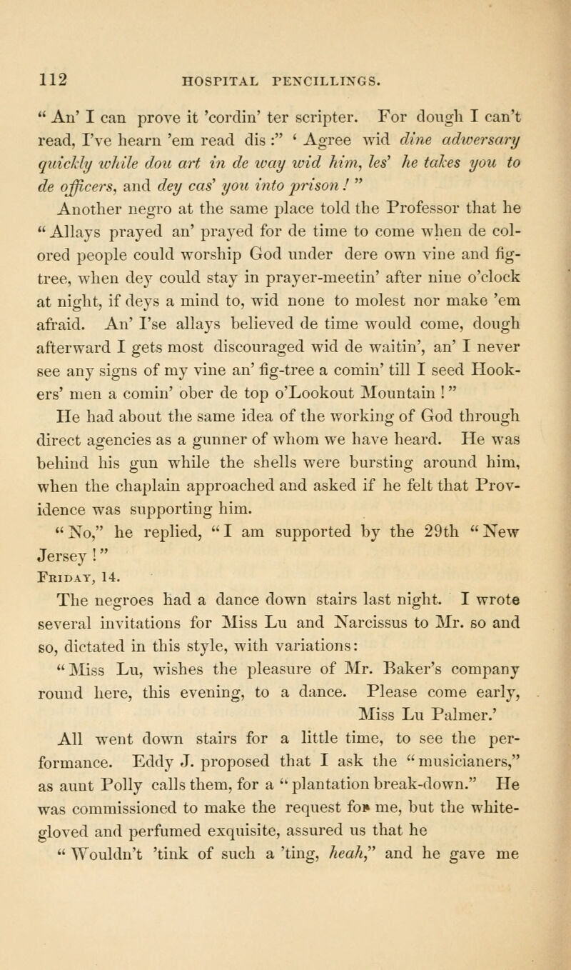  An' I can prove it 'cordin' ter scripter. For doiigli I can't read, I've hearn 'em read dis : ' Agree wid dine adwersary quicJcly while dou art in de ivay wid him, les' he takes you to de officers, and dey cas' you into prison I  Another negro at the same place told the Professor that he  Allays prayed an' prayed for de time to come when de col- ored people could worship God under dere own vine and fig- tree, when de}^ could stay in prayer-meetin' after nine o'clock at night, if deys a mind to, wid none to molest nor make 'em afraid. An' I'se allays believed de time would come, dough afterward I gets most discouraged wid de waitin', an' I never see any signs of my vine an' fig-tree a comin' till I seed Hook- ers' men a comin' ober de top o'Lookout Mountain ! He had about the same idea of the working of God through direct agencies as a gunner of whom we have heard. He was behind his gun while the shells were bursting around him, when the chaplain approached and asked if he felt that Prov- idence was supporting him.  No, he replied,  I am supported by the 29 th  New Jersey ! Friday, 14. The negroes had a dance down stairs last night. I wrote several invitations for Miss Lu and Narcissus to Mr. so and so, dictated in this style, with variations: Miss Lu, wishes the pleasure of Mr. Baker's company round here, this evening, to a dance. Please come early. Miss Lu Palmer.' All went down stairs for a little time, to see the per- formance. Eddy J. proposed that I ask the  musicianers, as aunt Polly calls them, for a  plantation break-down. He was commissioned to make the request foi» me, but the white- gloved and perfumed exquisite, assured us that he  Wouldn't 'tink of such a 'ting, heah,'' and he gave me