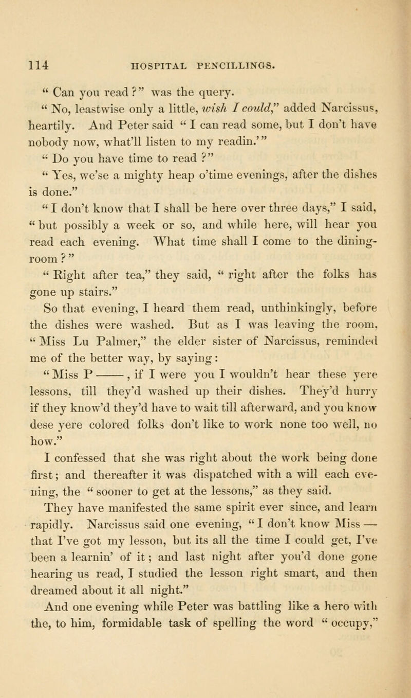  Can you read ?  was the query.  No, leastwise only a little, ivish I could'' added Narcissus, heartily. And Peter said  I can read some, but I don't have nobody now, what'll listen to my readin.'  Do you have time to read ? '' Yes, we'se a mighty heap o'time evenings, after the dishes is done.  I don't know that I shall be here over three days, I said,  but possibly a week or so, and while here, will hear you read each evening. What time shall I come to the dining- room ?  '' Right after tea, they said,  right after the folks has gone up stairs. So that evening, I heard them read, unthinkingly, before the dishes were washed. But as I was leaving the room,  Miss Lu Palmer, the elder sister of Narcissus, reminded me of the better way, by saying:  Miss P , if I were you I wouldn't hear these yere lessons, till they'd washed up their dishes. They'd hurry if they know'd they'd have to wait till afterward, and you know dese yere colored folks don't like to work none too well, no how. I confessed that she was right about the work being done first; and thereafter it was dispatched with a will each eve- ning, the  sooner to get at the lessons, as they said. They have manifested the same spirit ever since, and learn rapidly. Narcissus said one evening,  I don't know Miss — that I've got my lesson, but its all the time I could get, I've been a learnin' of it; and last night after you'd done gone hearing us read, I studied the lesson right smart, and then dreamed about it all night. And one evening while Peter was battling like a hero with the, to him, formidable task of spelling the word  occupy.