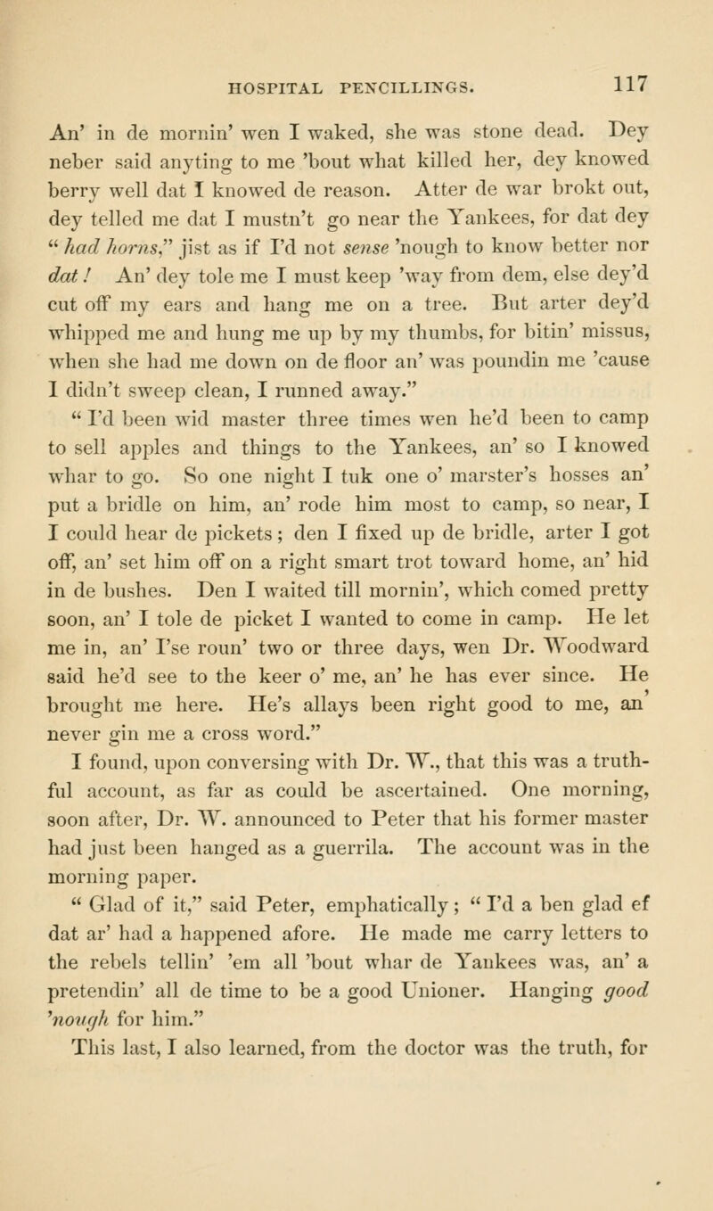 An' in de mornin' wen I waked, she was stone dead. Dey neber said anyting to me 'bout what killed her, dey knowed berry well dat I knowed de reason. Atter de war brokt out, dey telled me dat I mustn't go near the Yankees, for dat dey  had horns^' jist as if I'd not sense 'nough to know better nor dot I An' dey tole me I must keep 'way from dem, else dey'd cut off my ears and hang me on a tree. But arter dey'd whipped me and hung me up by my thumbs, for bitin' missus, when she had me down on de floor an' Avas poundin me 'cause 1 didn't sweep clean, I runned away.  I'd been wid master three times wen he'd been to camp to sell api^les and things to the Yankees, an' so I knowed whar to go. So one night I tuk one o' marster's bosses an' put a bridle on him, an' rode him most to camp, so near, I I could hear de pickets; den I fixed up de bridle, arter I got off, an' set him off on a right smart trot toward home, an' hid in de bushes. Den I waited till mornin', which corned pretty soon, an' I tole de picket I wanted to come in camp. He let me in, an' I'se roun' two or three days, wen Dr. Woodward said he'd see to the keer o' me, an' he has ever since. He brought me here. He's allays been right good to me, an never gin me a cross word. I found, upon conversing with Dr. W., that this was a truth- ful account, as far as could be ascertained. One morning, soon after. Dr. W. announced to Peter that his former master had just been hanged as a guerrila. The account was in the morning paper.  Glad of it, said Peter, emphatically;  I'd a ben glad ef dat ar' had a happened afore. He made me carry letters to the rebels tellin' 'em all 'bout whar de Yankees was, an' a pretendin' all de time to be a good Unioner. Hanging good ^novgh for him. This last, I also learned, from the doctor was the truth, for
