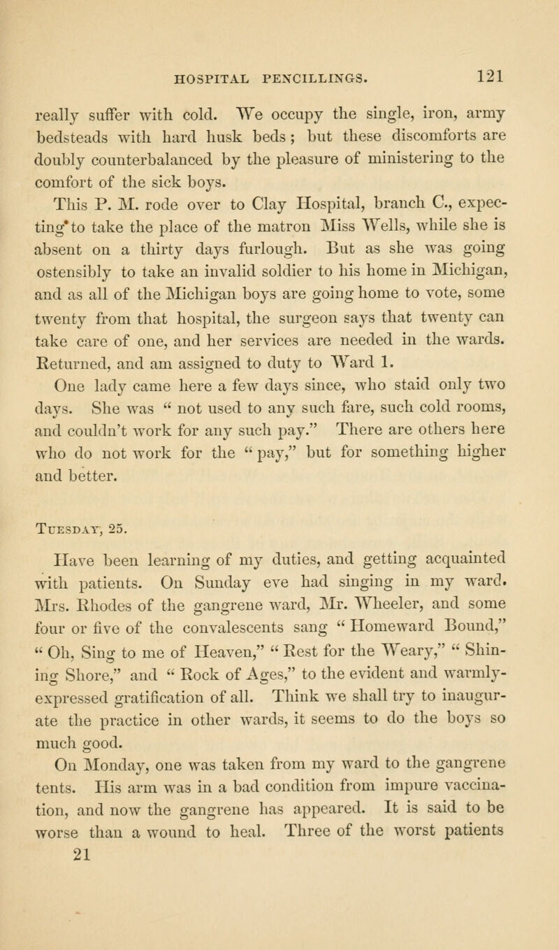 really suffer with cold. We occupy the single, iron, army bedsteads with hard husk beds; but these discomforts are doubly counterbalanced by the pleasure of ministering to the comfort of the sick boys. This P. M. rode over to Clay Hospital, branch C, expec- ting* to take the place of the matron Miss Wells, while she is absent on a thirty days furlough. But as she was going ostensibly to take an invalid soldier to his home in Michigan, and as all of the IVIichigan boys are going home to vote, some twenty from that hospital, the surgeon says that twenty can take care of one, and her services are needed in the wards. Returned, and am assigned to duty to Ward 1. One lady came here a few days since, who staid only two days. She was  not used to any such fare, such cold rooms, and couldn't work for any such pay. There are others here who do not work for the  pay, but for something higher and better. Tuesday, 25. Have been learning of my duties, and getting acquainted with patients. On Sunday eve had singing in my ward. Mrs. Rhodes of the gangrene ward, Mr. Wheeler, and some four or five of the convalescents sang  Homeward Bound,  Oh, Sing to me of Heaven,  Rest for the Weary,  Shin- ing Shore, and  Rock of Ages, to the evident and warmly- expressed gratification of all. Think we shall try to inaugur- ate the practice in other wards, it seems to do the boys so much good. On Monday, one was taken from my ward to the gangrene tents. His arm was in a bad condition from impure vaccina- tion, and now the gangrene has appeared. It is said to be worse than a wound to heal. Three of the worst patients 21