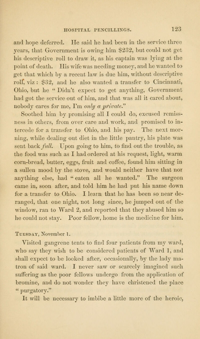 and hope deferred. He said he had been in the service three years, that Government is owing him $232, but could not get his descriptive roll to draw it, as his captain was lying at the point of death. His wife was needing money, and he wanted to get that which by a recent law is due him, without descriptive rolf, viz : $32, and he also wanted a transfer to Cincinnati, Ohio, but he  Didn't expect to get anything, Government had got the service out of him, and that was all it cared about, nobody cares for me, I'm only a private.'' Soothed him by promising all I could do, excused remiss- ness in others, from over care and work, and promised to in- tercede for a transfer to Ohio, and his paj^ The next mor- ning, while dealing out diet in the little pantry, his plate was sent back full. Upon going to him, to find out the trouble, as the food was such as I had ordered at his request, light, warm corn-bread, butter, eggs, fruit and coffee, found him sitting in a sullen mood by the stove, and would neither have that nor anything else, had  eaten all he wanted. The surgeon came in, soon after, and told him he had put his name down for a transfer to Ohio. I learn that he has been so near de- ranged, that one night, not long since, he jumped out of the wmdow, ran to Ward 2, and reported that they abused him so he could not stay. Poor fellow, home is the medicine for him. Tuesday, November 1. Visited gangrene tents to find four patients from my ward, who say they wish to be considered patients of Ward 1, and shall expect to be looked after, occasionally, by the lady ma- tron of said ward. I never saw or scarcely imagined such suffering as the poor fellows undergo from the application of bromine, and do not wonder they have christened the place  purgatory. It will be necessary to imbibe a little more of the heroic,
