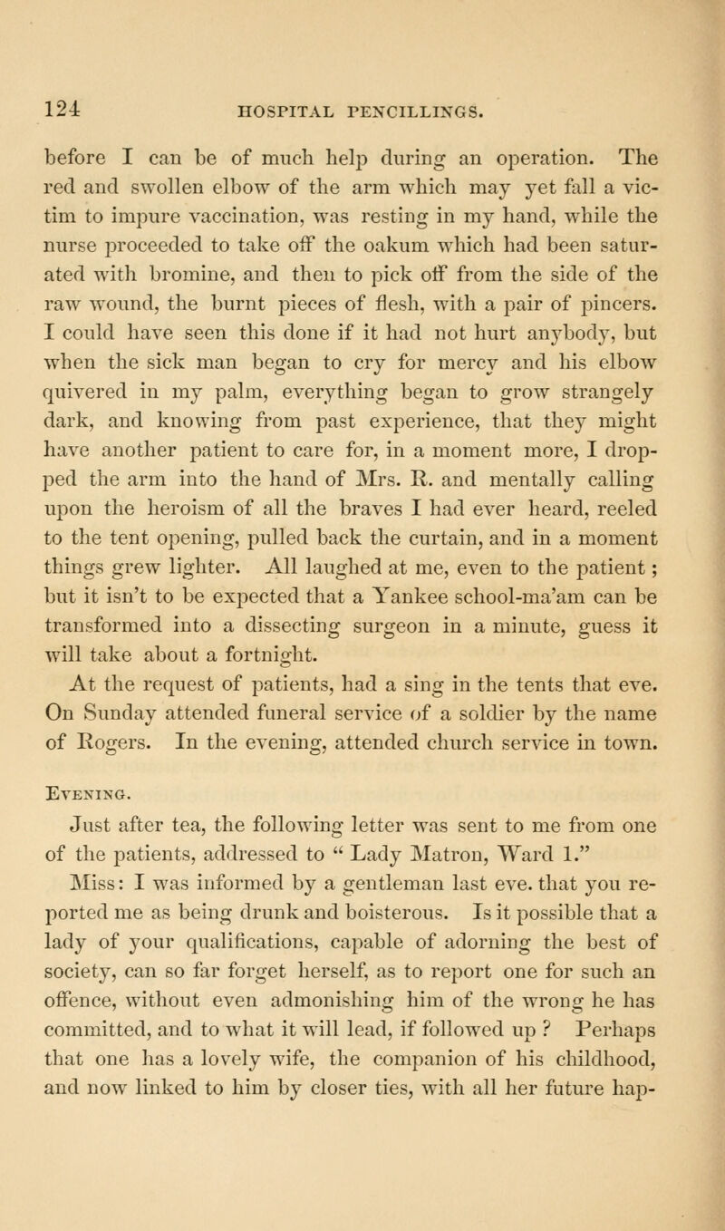 before I can be of much helji during an operation. The red and swollen elbow of the arm which may yet fall a vic- tim to impure vaccination, w^as resting in my hand, while the nurse proceeded to take off the oakum w^hich had been satur- ated w^ith bromine, and then to pick oif from the side of the raw wound, the burnt pieces of flesh, with a pair of j^incers. I could have seen this done if it had not hurt anybody, but when the sick man began to cry for mercy and his elbow quivered in my palm, everything began to grow strangely dark, and knowing from past experience, that they might have another patient to care for, in a moment more, I drop- ped the arm into the hand of Mrs. R. and mentally calling upon the heroism of all the braves I had ever heard, reeled to the tent opening, pulled back the curtain, and in a moment things grew lighter. All laughed at me, even to the patient; but it isn't to be exjiected that a Yankee school-ma'am can be transformed into a dissecting surgeon in a minute, guess it will take about a fortnight. At the request of patients, had a sing in the tents that eve. On Sunday attended funeral service of a soldier by the name of Rogers. In the evening, attended church service in town. Evening. Just after tea, the following letter was sent to me from one of the patients, addressed to  Lady Matron, Ward 1. Miss: I was informed by a gentleman last eve. that you re- ported me as being drunk and boisterous. Is it possible that a lady of your qualifications, capable of adorning the best of society, can so far forget herself, as to report one for such an offence, without even admonishing him of the wrong he has committed, and to what it will lead, if followed up ? Perhaps that one has a lovely wife, the companion of his childhood, and now linked to him by closer ties, with all her future hap-