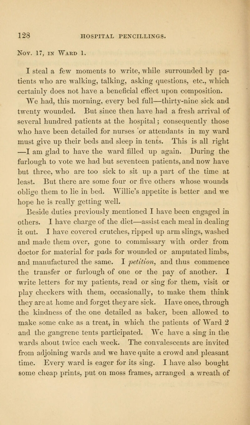Kov. 17, IN Ward 1. I steal a few moments to write, while surrounded by pa- tients who are walking, talking, asking questions, etc., which certainly does not have a beneficial effect upon composition. We had, this morning, every bed full—thirty-nine sick and twenty wounded. But since then have had a fresh arrival of several hundred jDatients at the hospital; consequently those who have been detailed for nurses or attendants in my ward must give up their beds and sleep in tents. This is all right —I am glad to have the ward filled up again. During the furlough to vote we had but seventeen patients, and now have but three, who are too sick to sit up a part of the time at least. But there are some four or five others whose wounds oblige them to lie in bed. Willie's appetite is better and we hope he is really getting well. Beside duties previously mentioned I have been engaged in others. I have charge of the diet—assist each meal in dealing it out. I have covered crutches, ripped up arm slings, washed and made them over, gone to commissary with order from doctor for material for pads for wounded or amputated limbs, and manufactured the same. I petition, and thus commence the transfer or furlough of one or the pay of another. I write letters for my patients, read or sing for them, visit or play checkers with them, occasionally, to make them think they are at home and forget they are sick. Have once, through the kindness of the one detailed as baker, been allowed to make some cake as a treat, in which the patients of Ward 2 and the gangrene tents participated. We have a sing in the wards about twice each week. The convalescents are invited from adjoining wards and we have quite a crowd and pleasant time. Every ward is eager for its sing. I have also bought some cheap prints, put on moss frames, arranged a wreath of
