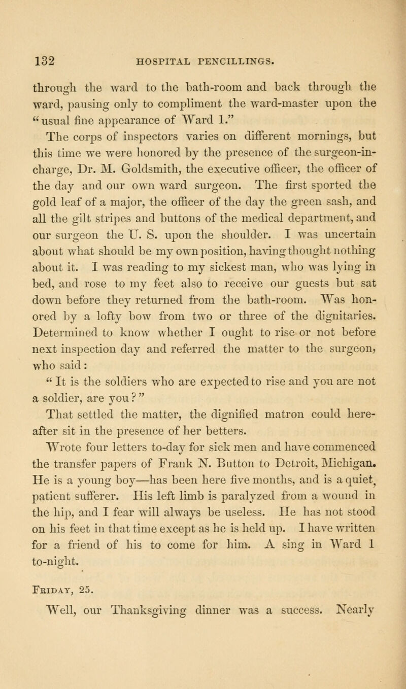 through the ward to the bath-room and back through the ward, pausing only to compliment the ward-master upon the usual fine ap23earance of Ward 1. The corps of inspectors varies on different mornings, but this time we were honored by the presence of the surgeon-in- charge, Dr. M. Goldsmith, the executive officer, the officer of the day and our own ward surgeon. The first sported the gold leaf of a major, the officer of the day the green sash, and all the gilt stripes and buttons of the medical department, and our surgeon the U. S. upon the shoulder. I was uncertain about what should be my own position, having thought nothing about it. I was reading to my sickest man, who was lying in bed, and rose to my feet also to receive our guests but sat down before they returned from the bath-room. Was hon- ored by a lofty bow from two or three of the dignitaries. Determined to know whether I ought to rise or not before next inspection day and referred the matter to the surgeon, who said:  It is the soldiers who are expected to rise and you are not a soldier, are you ?  That settled the matter, the dignified matron could here- after sit in the presence of her betters. Wrote four letters to-day for sick men and have commenced the transfer jDapers of Frank N. Button to Detroit, Michigan. He is a young boy—has been here five months, and is a quiet, patient sufferer. His left limb is paralyzed from a wound in the hip, and I fear will always be useless. He has not stood on his feet in that time except as he is held up. I have written for a friend of his to come for him. A sing in Ward 1 to-night. Eridat, 25. Well, our Thanksojivinfr dinner was a success. Nearlv