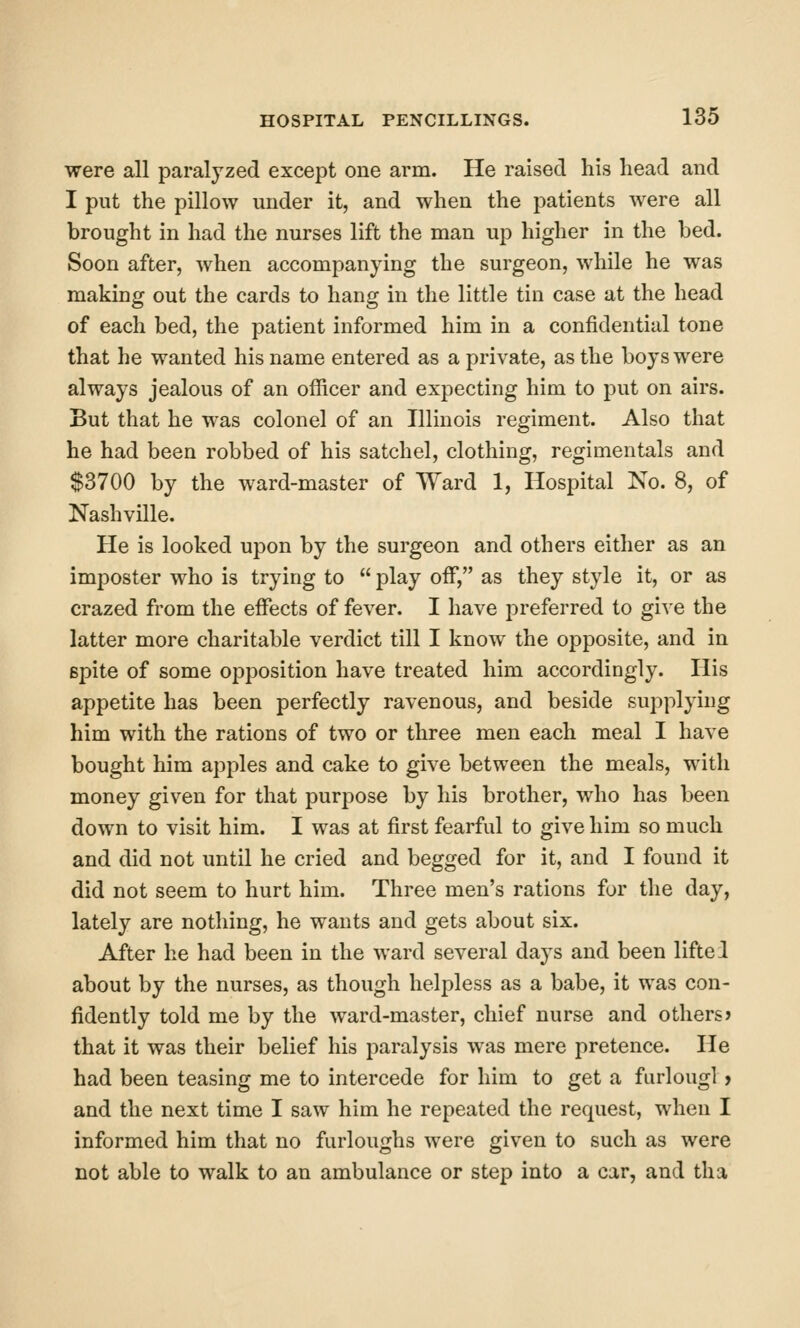 were all paralyzed except one arm. He raised liis head and I put the pillow under it, and when the patients were all brought in had the nurses lift the man up higher in the bed. Soon after, when accompanying the surgeon, while he was making out the cards to hang in the little tin case at the head of each bed, the patient informed him in a confidential tone that he wanted his name entered as a private, as the boys were always jealous of an officer and expecting him to put on airs. But that he was colonel of an Illinois regiment. Also that he had been robbed of his satchel, clothing, regimentals and $3700 by the ward-master of Ward 1, Hospital No. 8, of Nashville. He is looked upon by the surgeon and others either as an imposter who is trying to  play off, as they style it, or as crazed from the effects of fever. I have preferred to give the latter more charitable verdict till I know the opposite, and in Bpite of some opposition have treated him accordingly. His appetite has been perfectly ravenous, and beside supplying him with the rations of two or three men each meal I have bought him apples and cake to give between the meals, with money given for that purpose by his brother, who has been down to visit him. I was at first fearful to give him so much and did not until he cried and begged for it, and I found it did not seem to hurt him. Three men's rations for the day, lately are nothing, he wants and gets about six. After he had been in the ward several days and been liftei about by the nurses, as though helpless as a babe, it was con- fidently told me by the ward-master, chief nurse and others? that it was their belief his paralysis was mere pretence. He had been teasing me to intercede for him to get a furlougl > and the next time I saw him he repeated the request, when I informed him that no furloughs were given to such as were not able to walk to an ambulance or step into a car, and tha