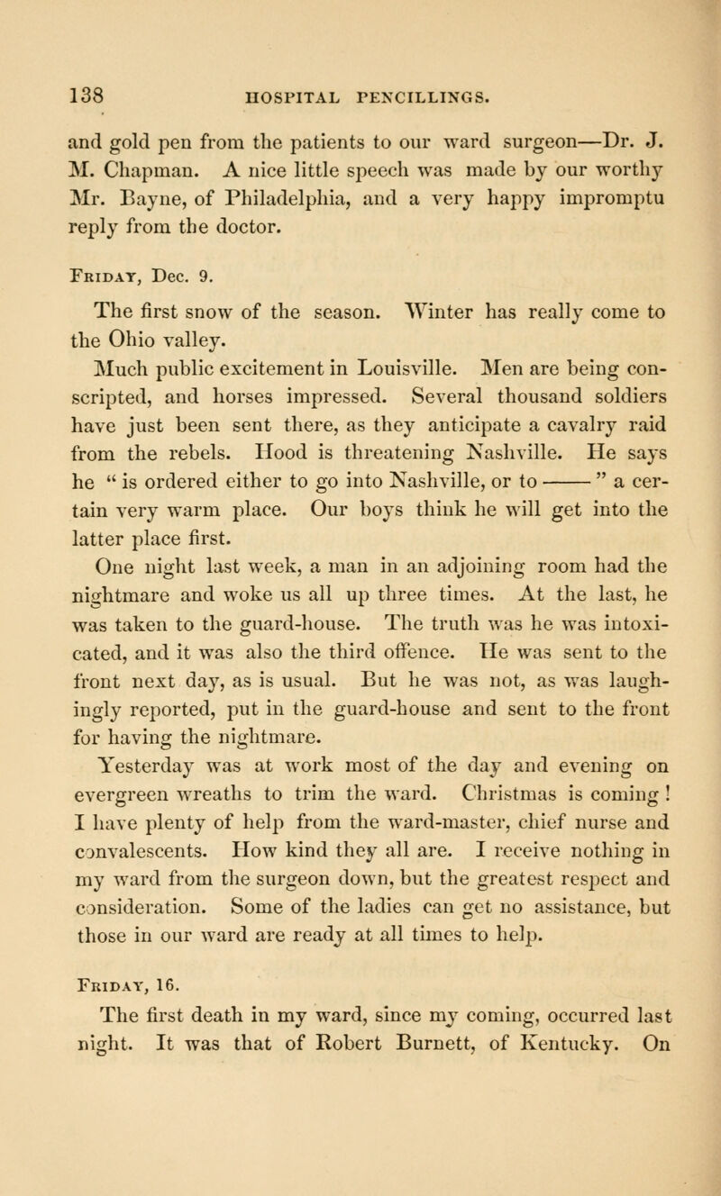 and gold pen from the }Datients to our ward surgeon—Dr. J. M. Chapman. A nice little speech was made by our worthy Mr. Bayne, of Philadelphia, and a very happy impromptu reply from the doctor. Friday, Dec. 9. The first snow of the season. Winter has really come to the Ohio valley. Much public excitement in Louisville. Men are being con- scripted, and horses impressed. Several thousand soldiers have just been sent there, as they anticipate a cavalry raid from the rebels. Hood is threatening Nashville. He says he  is ordered either to go into Nashville, or to  a cer- tain very warm place. Our boys think he will get into the latter place first. One night last week, a man in an adjoining room had the nightmare and woke us all up three times. At the last, he was taken to the guard-house. The truth was he was intoxi- cated, and it was also the third offence. He was sent to the front next day, as is usual. But he was not, as was laugh- ingly reported, put in the guard-house and sent to the front for having the nightmare. Yesterday was at work most of the day and evening on evergreen wreaths to trim the ward. Christmas is coming ! I have plenty of help from the ward-master, chief nurse and convalescents. How kind they all are. I receive nothing in my ward from the surgeon down, but the greatest respect and consideration. Some of the ladies can get no assistance, but those in our ward are ready at all times to help. Friday, 16. The first death in my ward, since my coming, occurred last night. It was that of Robert Burnett, of Kentucky. On